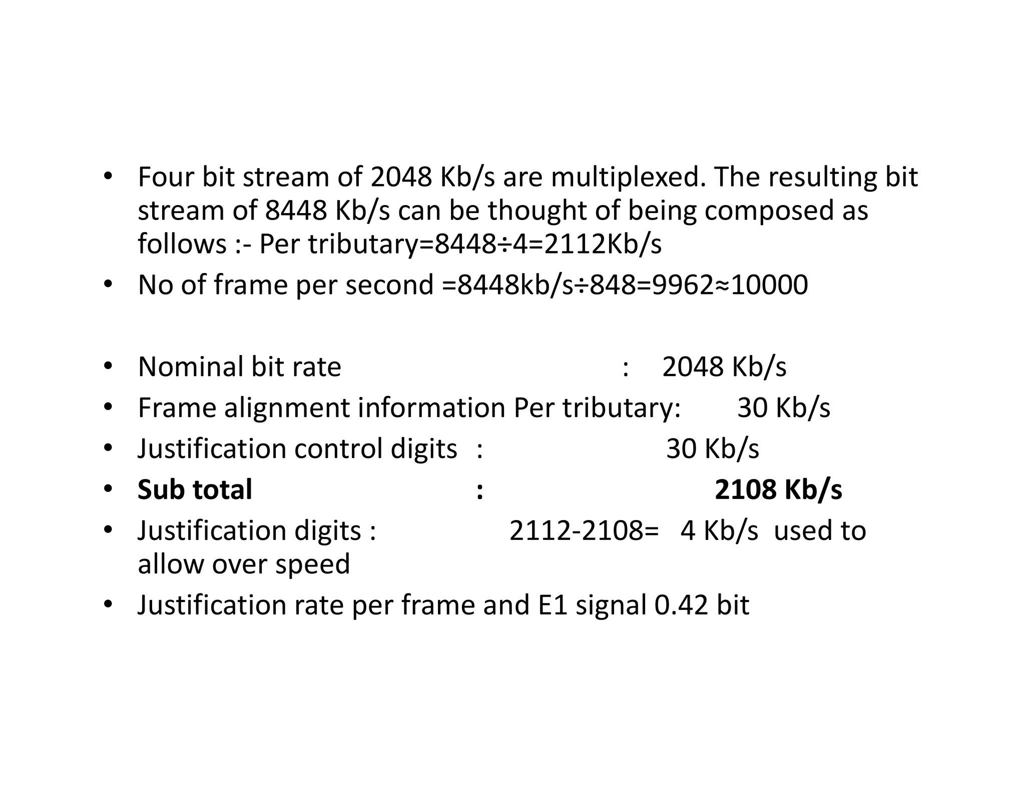 • Four bit stream of 2048 Kb/s are multiplexed. The resulting bit
stream of 8448 Kb/s can be thought of being composed as
follows :- Per tributary=8448÷4=2112Kb/s
• No of frame per second =8448kb/s÷848=9962≈10000
• Nominal bit rate : 2048 Kb/s
• Frame alignment information Per tributary: 30 Kb/s• Frame alignment information Per tributary: 30 Kb/s
• Justification control digits : 30 Kb/s
• Sub total : 2108 Kb/s
• Justification digits : 2112-2108= 4 Kb/s used to
allow over speed
• Justification rate per frame and E1 signal 0.42 bit
 