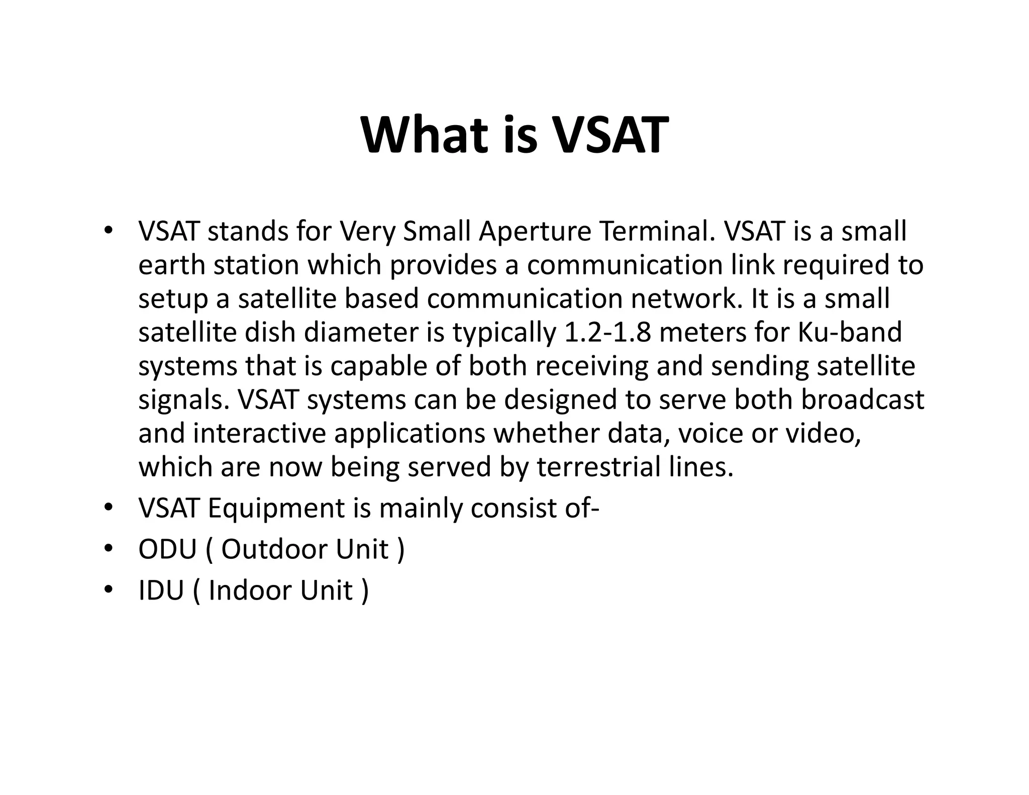 What is VSAT
• VSAT stands for Very Small Aperture Terminal. VSAT is a small
earth station which provides a communication link required to
setup a satellite based communication network. It is a small
satellite dish diameter is typically 1.2-1.8 meters for Ku-band
systems that is capable of both receiving and sending satellite
signals. VSAT systems can be designed to serve both broadcastsignals. VSAT systems can be designed to serve both broadcast
and interactive applications whether data, voice or video,
which are now being served by terrestrial lines.
• VSAT Equipment is mainly consist of-
• ODU ( Outdoor Unit )
• IDU ( Indoor Unit )
 