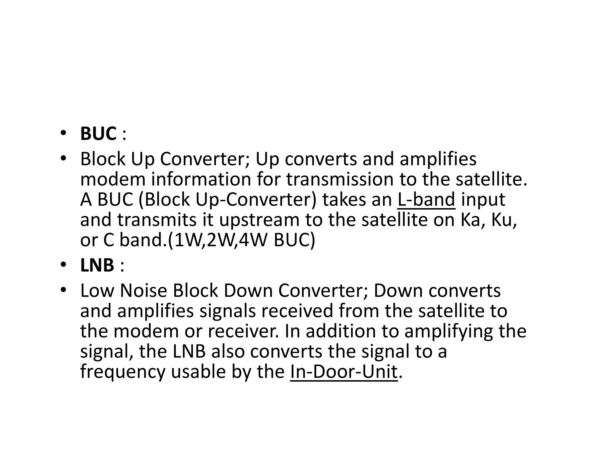 • BUC :
• Block Up Converter; Up converts and amplifies
modem information for transmission to the satellite.
A BUC (Block Up-Converter) takes an L-band input
and transmits it upstream to the satellite on Ka, Ku,
or C band.(1W,2W,4W BUC)
and transmits it upstream to the satellite on Ka, Ku,
or C band.(1W,2W,4W BUC)
• LNB :
• Low Noise Block Down Converter; Down converts
and amplifies signals received from the satellite to
the modem or receiver. In addition to amplifying the
signal, the LNB also converts the signal to a
frequency usable by the In-Door-Unit.
 