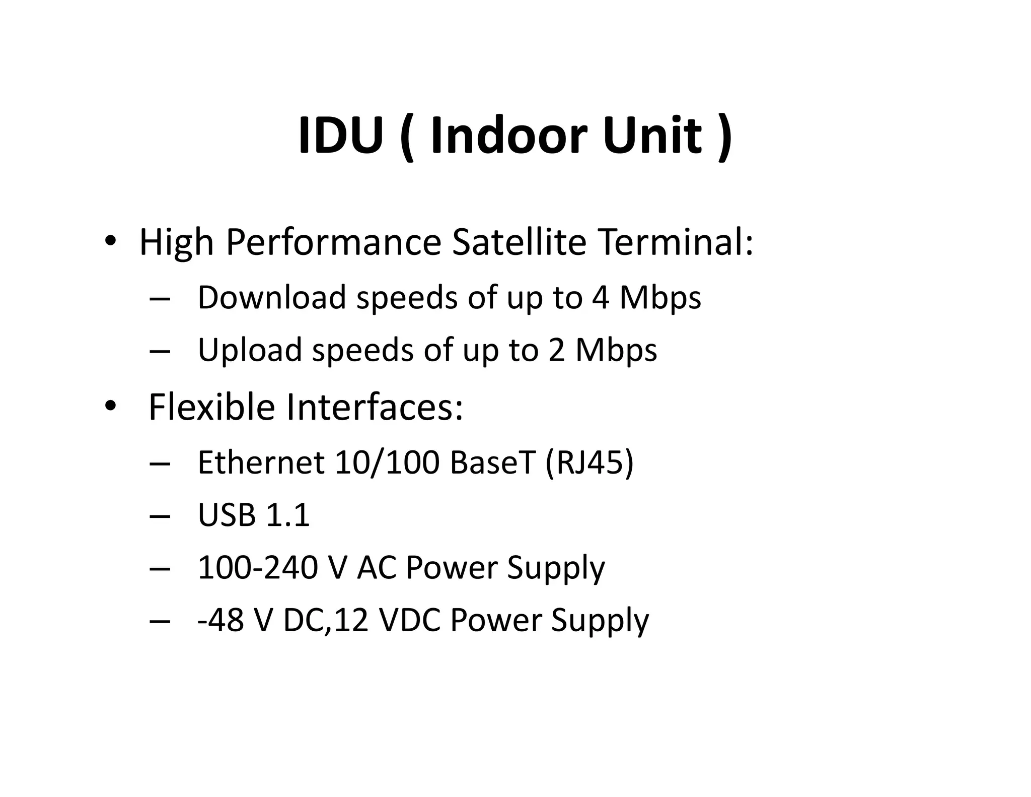 IDU ( Indoor Unit )
• High Performance Satellite Terminal:
– Download speeds of up to 4 Mbps
– Upload speeds of up to 2 Mbps
• Flexible Interfaces:• Flexible Interfaces:
– Ethernet 10/100 BaseT (RJ45)
– USB 1.1
– 100-240 V AC Power Supply
– -48 V DC,12 VDC Power Supply
 