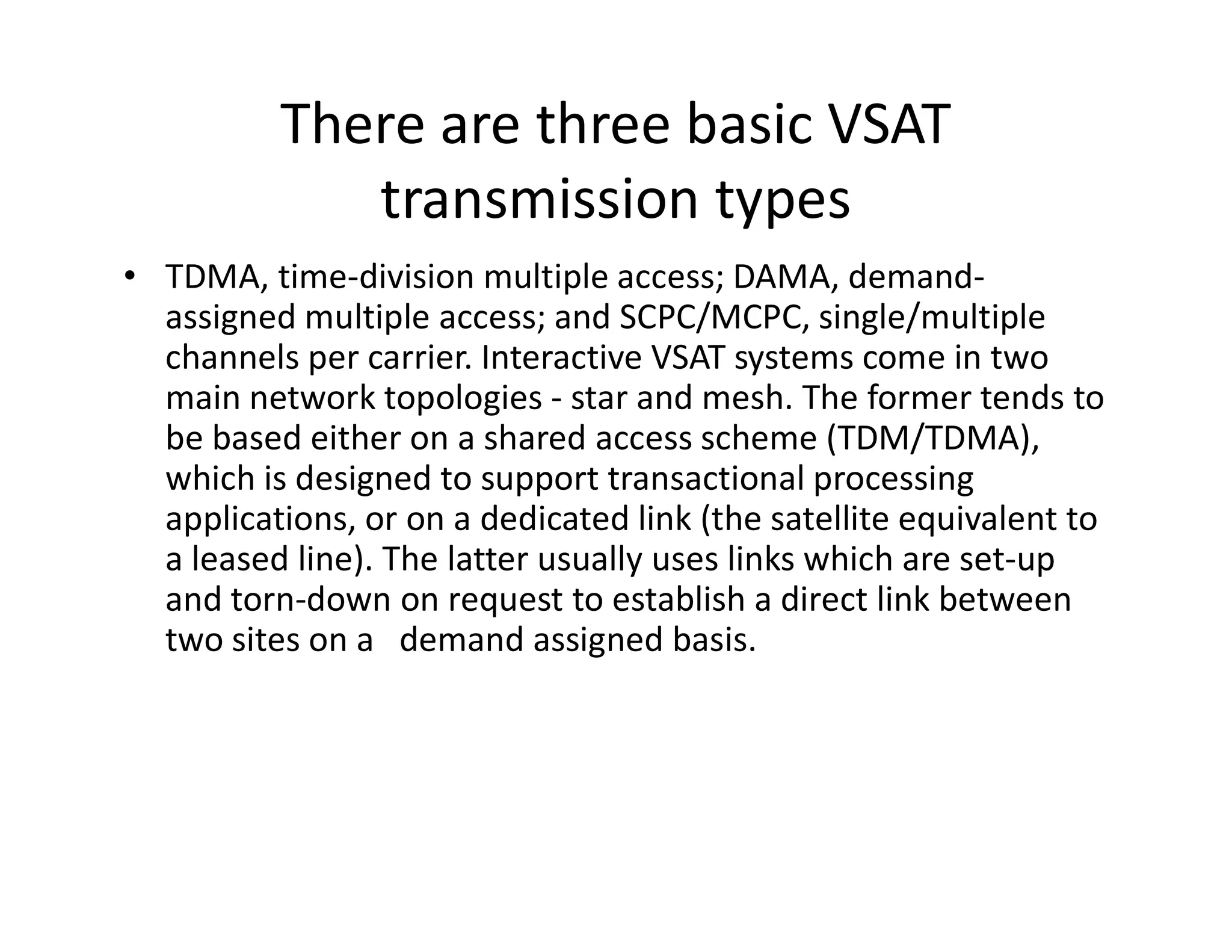 There are three basic VSAT
transmission types
• TDMA, time-division multiple access; DAMA, demand-
assigned multiple access; and SCPC/MCPC, single/multiple
channels per carrier. Interactive VSAT systems come in two
main network topologies - star and mesh. The former tends to
be based either on a shared access scheme (TDM/TDMA),
which is designed to support transactional processingwhich is designed to support transactional processing
applications, or on a dedicated link (the satellite equivalent to
a leased line). The latter usually uses links which are set-up
and torn-down on request to establish a direct link between
two sites on a demand assigned basis.
 