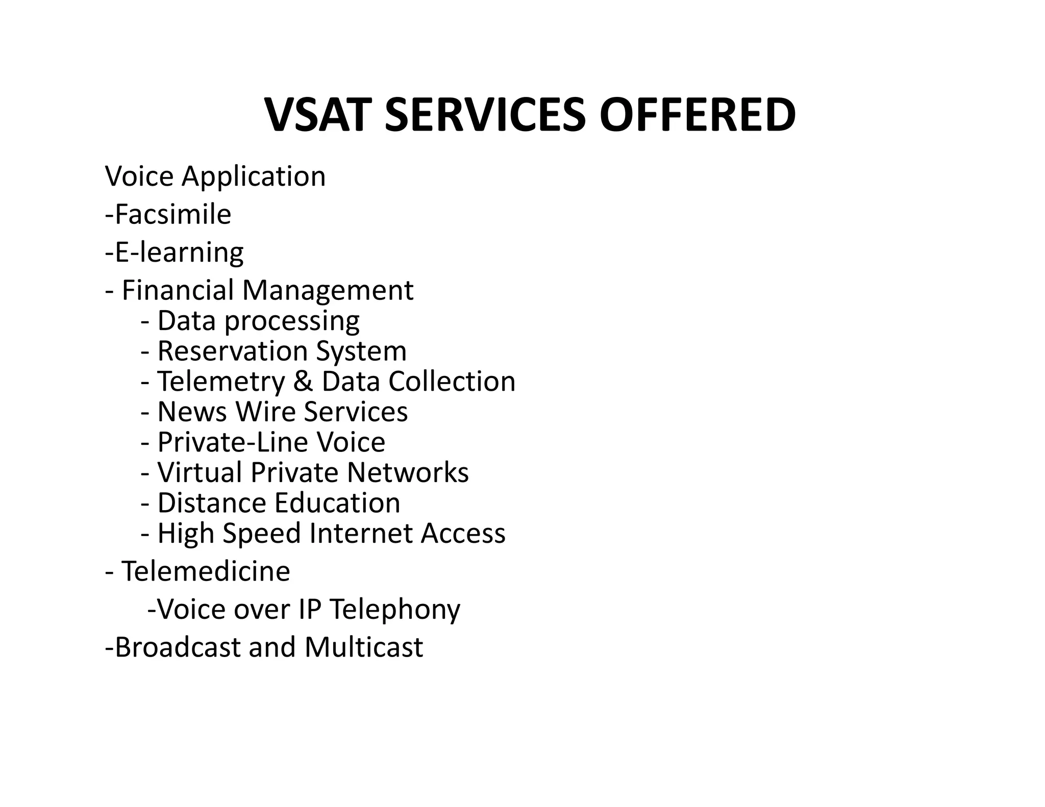 VSAT SERVICES OFFERED
Voice Application
-Facsimile
-E-learning
- Financial Management
- Data processing
- Reservation System
- Telemetry & Data Collection
- News Wire Services- News Wire Services
- Private-Line Voice
- Virtual Private Networks
- Distance Education
- High Speed Internet Access
- Telemedicine
-Voice over IP Telephony
-Broadcast and Multicast
 