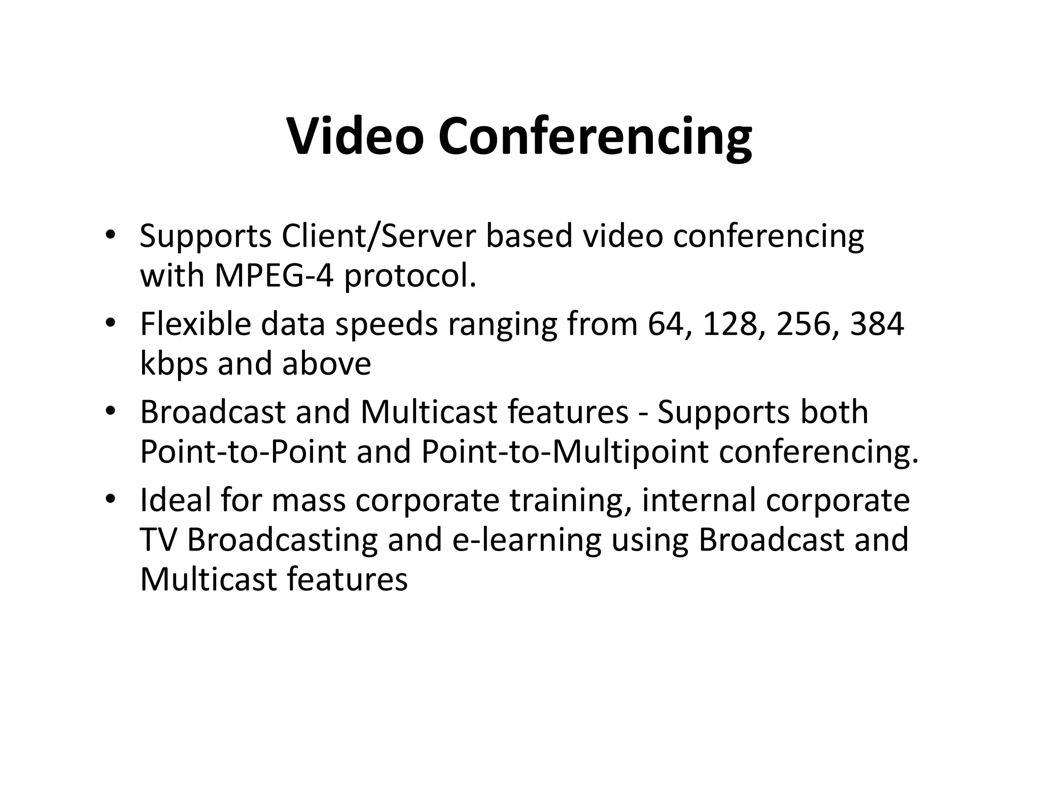 Video Conferencing
• Supports Client/Server based video conferencing
with MPEG-4 protocol.
• Flexible data speeds ranging from 64, 128, 256, 384
kbps and above
• Broadcast and Multicast features - Supports both• Broadcast and Multicast features - Supports both
Point-to-Point and Point-to-Multipoint conferencing.
• Ideal for mass corporate training, internal corporate
TV Broadcasting and e-learning using Broadcast and
Multicast features
 