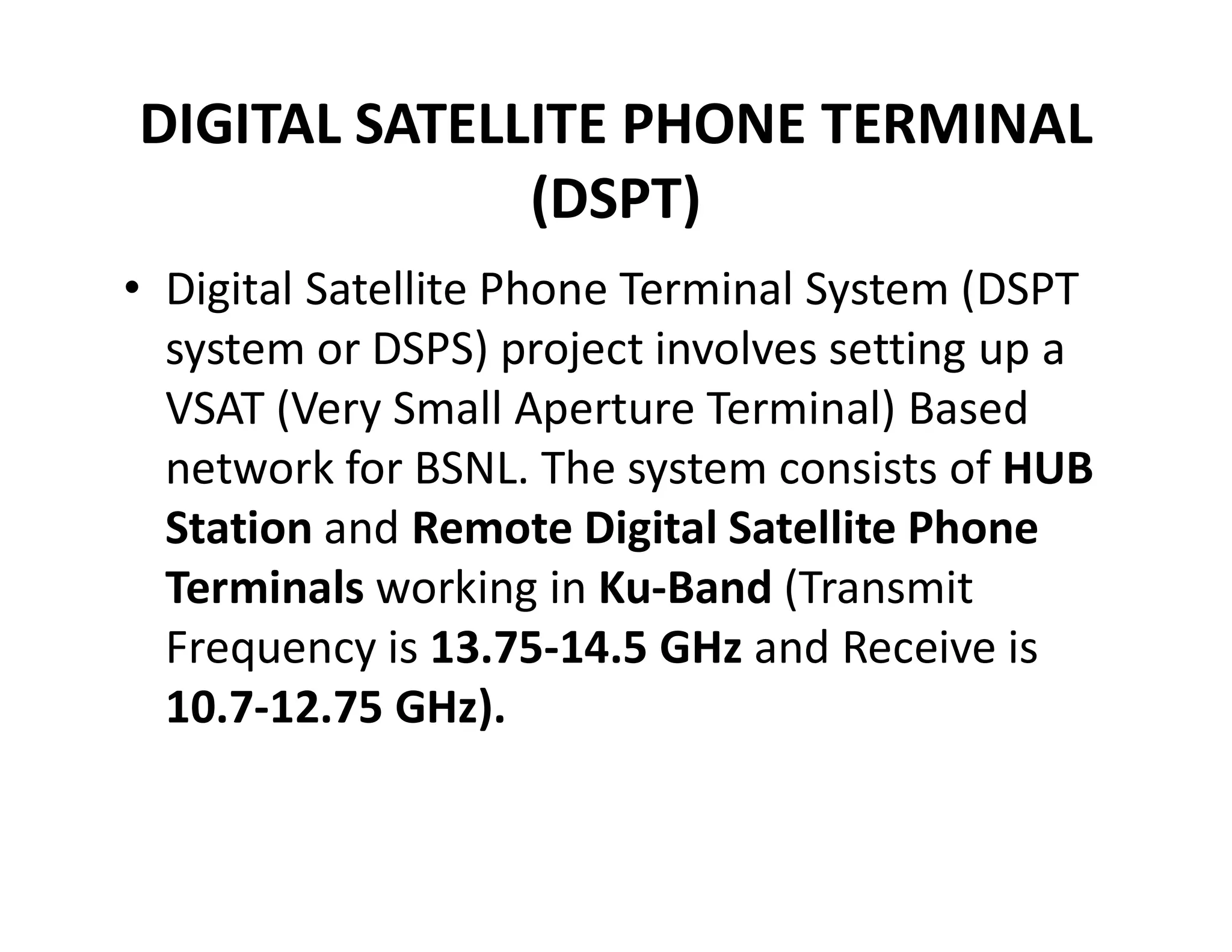 DIGITAL SATELLITE PHONE TERMINAL
(DSPT)
• Digital Satellite Phone Terminal System (DSPT
system or DSPS) project involves setting up a
VSAT (Very Small Aperture Terminal) Based
network for BSNL. The system consists of HUBnetwork for BSNL. The system consists of HUB
Station and Remote Digital Satellite Phone
Terminals working in Ku-Band (Transmit
Frequency is 13.75-14.5 GHz and Receive is
10.7-12.75 GHz).
 