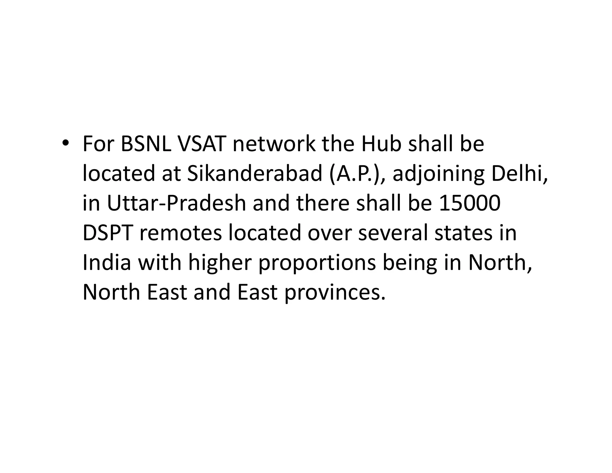 • For BSNL VSAT network the Hub shall be
located at Sikanderabad (A.P.), adjoining Delhi,
in Uttar-Pradesh and there shall be 15000
DSPT remotes located over several states inDSPT remotes located over several states in
India with higher proportions being in North,
North East and East provinces.
 