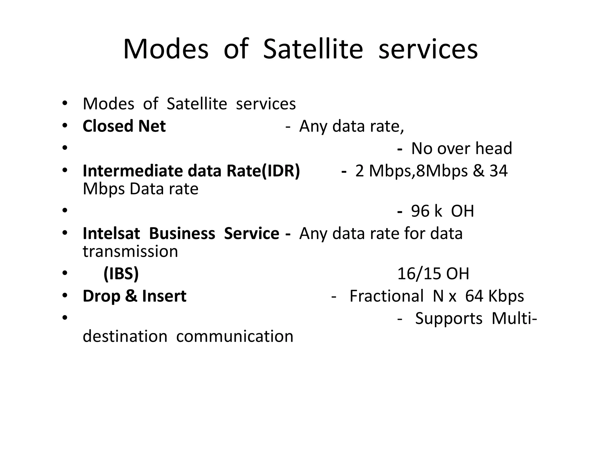 Modes of Satellite services
• Modes of Satellite services
• Closed Net - Any data rate,
• - No over head
• Intermediate data Rate(IDR) - 2 Mbps,8Mbps & 34
Mbps Data rate
• - 96 k OH
• Intelsat Business Service - Any data rate for data• Intelsat Business Service - Any data rate for data
transmission
• (IBS) 16/15 OH
• Drop & Insert - Fractional N x 64 Kbps
• - Supports Multi-
destination communication
 