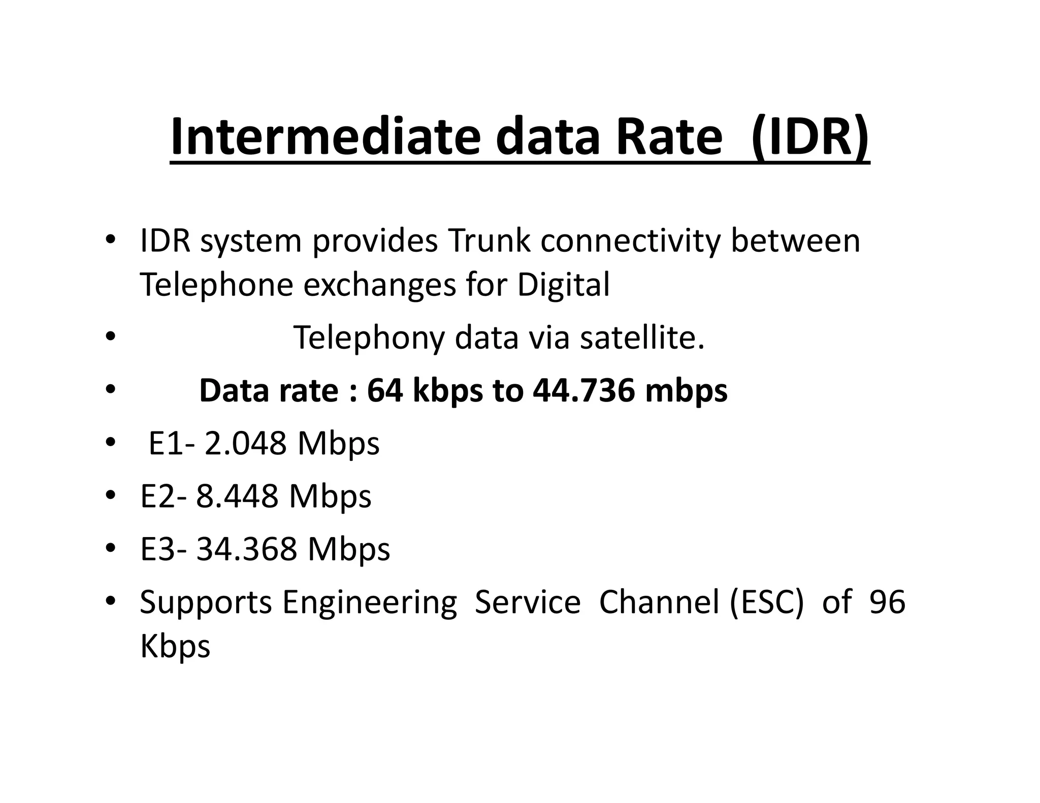 Intermediate data Rate (IDR)
• IDR system provides Trunk connectivity between
Telephone exchanges for Digital
• Telephony data via satellite.
• Data rate : 64 kbps to 44.736 mbps• Data rate : 64 kbps to 44.736 mbps
• E1- 2.048 Mbps
• E2- 8.448 Mbps
• E3- 34.368 Mbps
• Supports Engineering Service Channel (ESC) of 96
Kbps
 