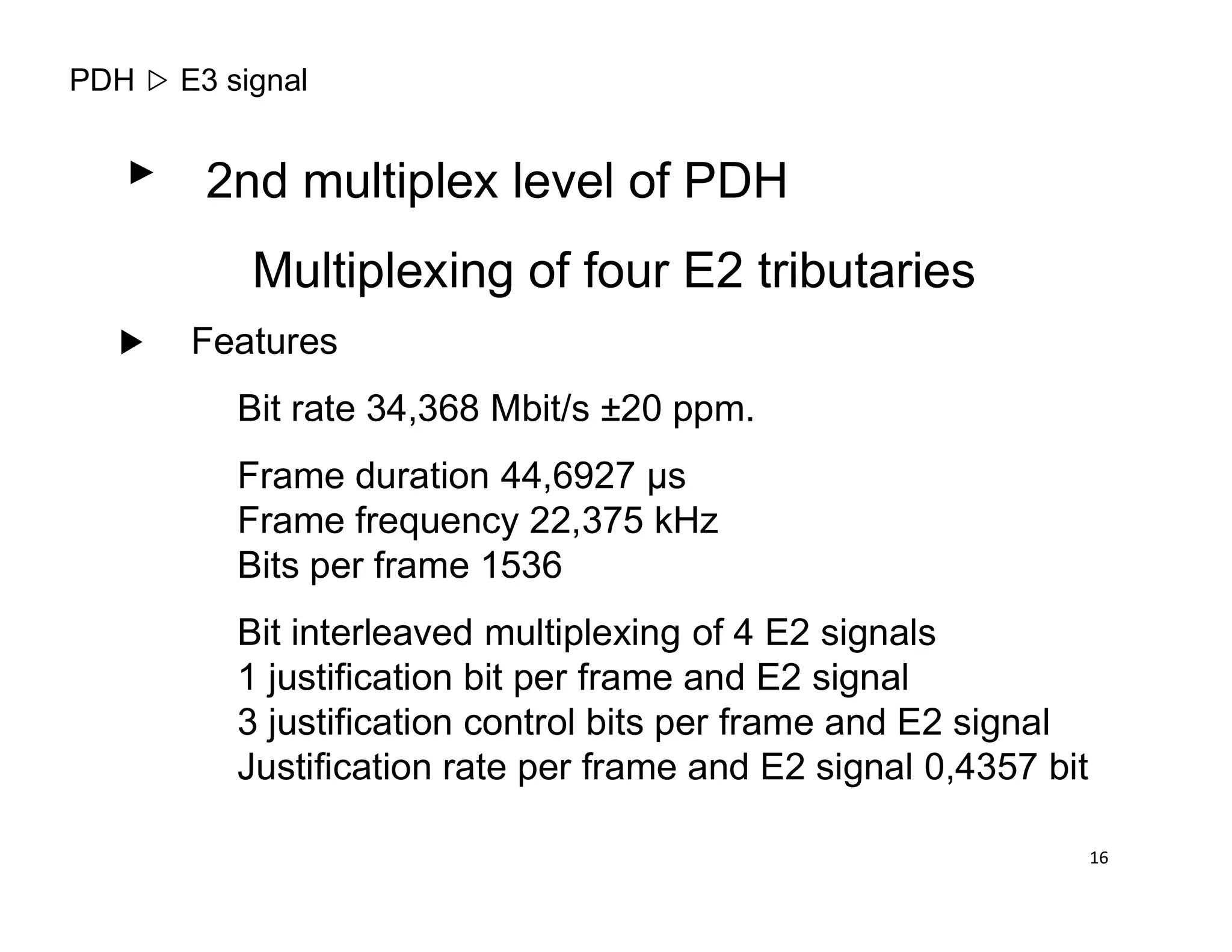 PDH E3 signal
2nd multiplex level of PDH
Multiplexing of four E2 tributaries
Features
Bit rate 34,368 Mbit/s ±20 ppm.
Frame duration 44,6927 µsFrame duration 44,6927 µs
Frame frequency 22,375 kHz
Bits per frame 1536
Bit interleaved multiplexing of 4 E2 signals
1 justification bit per frame and E2 signal
3 justification control bits per frame and E2 signal
Justification rate per frame and E2 signal 0,4357 bit
16
 