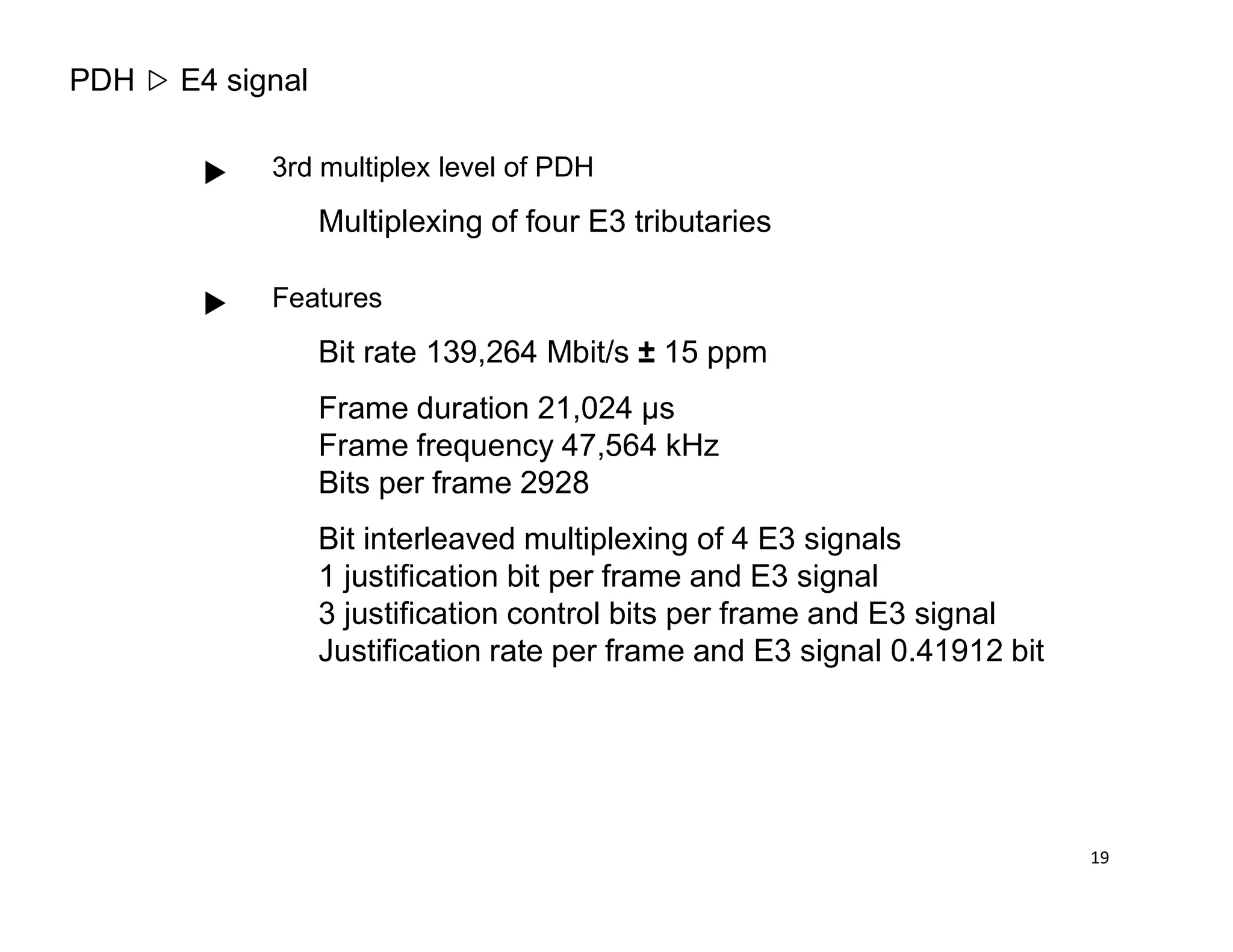 PDH E4 signal
3rd multiplex level of PDH
Multiplexing of four E3 tributaries
Features
Bit rate 139,264 Mbit/s ± 15 ppm
Frame duration 21,024 µs
Frame frequency 47,564 kHz
Bits per frame 2928Bits per frame 2928
Bit interleaved multiplexing of 4 E3 signals
1 justification bit per frame and E3 signal
3 justification control bits per frame and E3 signal
Justification rate per frame and E3 signal 0.41912 bit
19
 