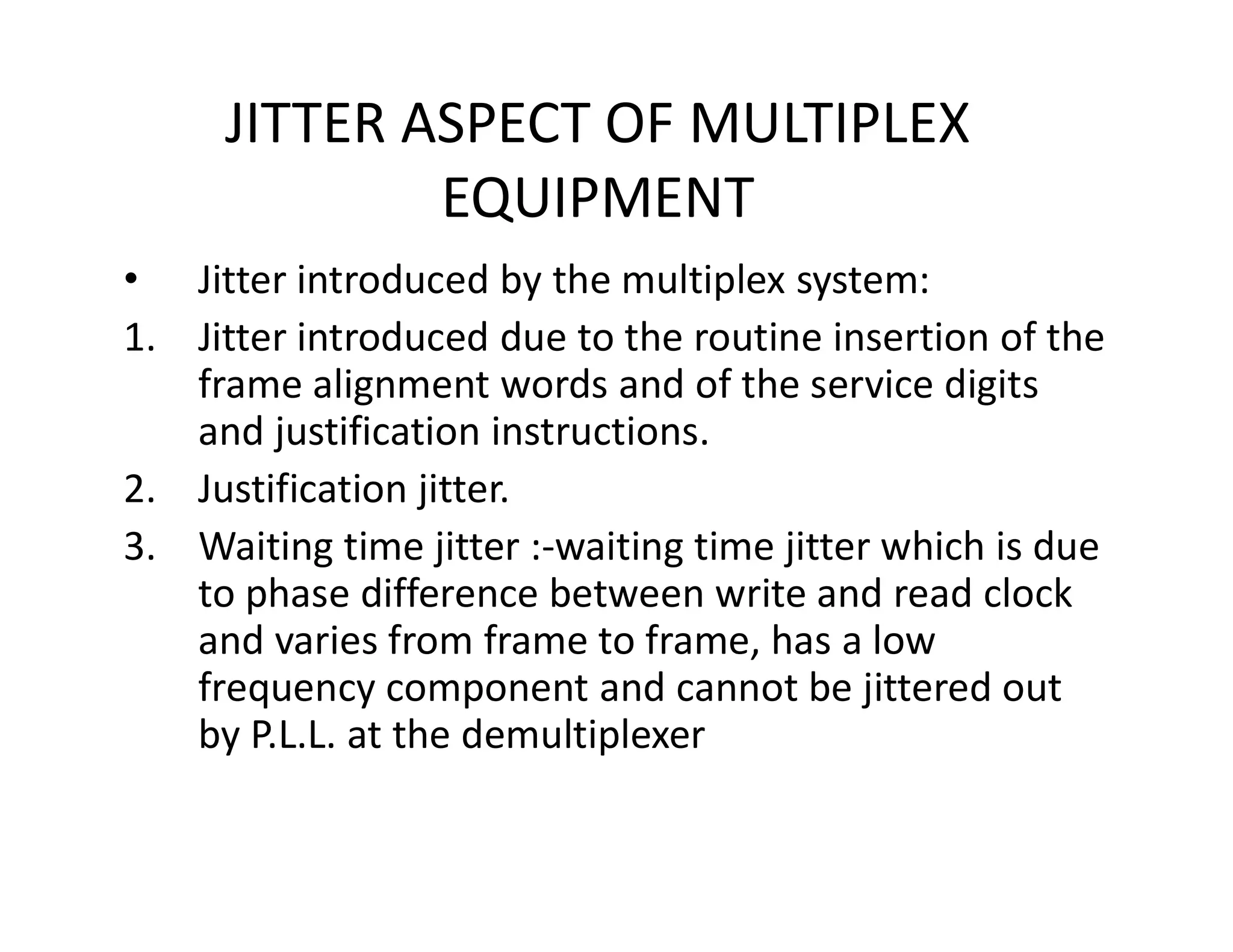 JITTER ASPECT OF MULTIPLEX
EQUIPMENT
• Jitter introduced by the multiplex system:
1. Jitter introduced due to the routine insertion of the
frame alignment words and of the service digits
and justification instructions.
2. Justification jitter.2. Justification jitter.
3. Waiting time jitter :-waiting time jitter which is due
to phase difference between write and read clock
and varies from frame to frame, has a low
frequency component and cannot be jittered out
by P.L.L. at the demultiplexer
 