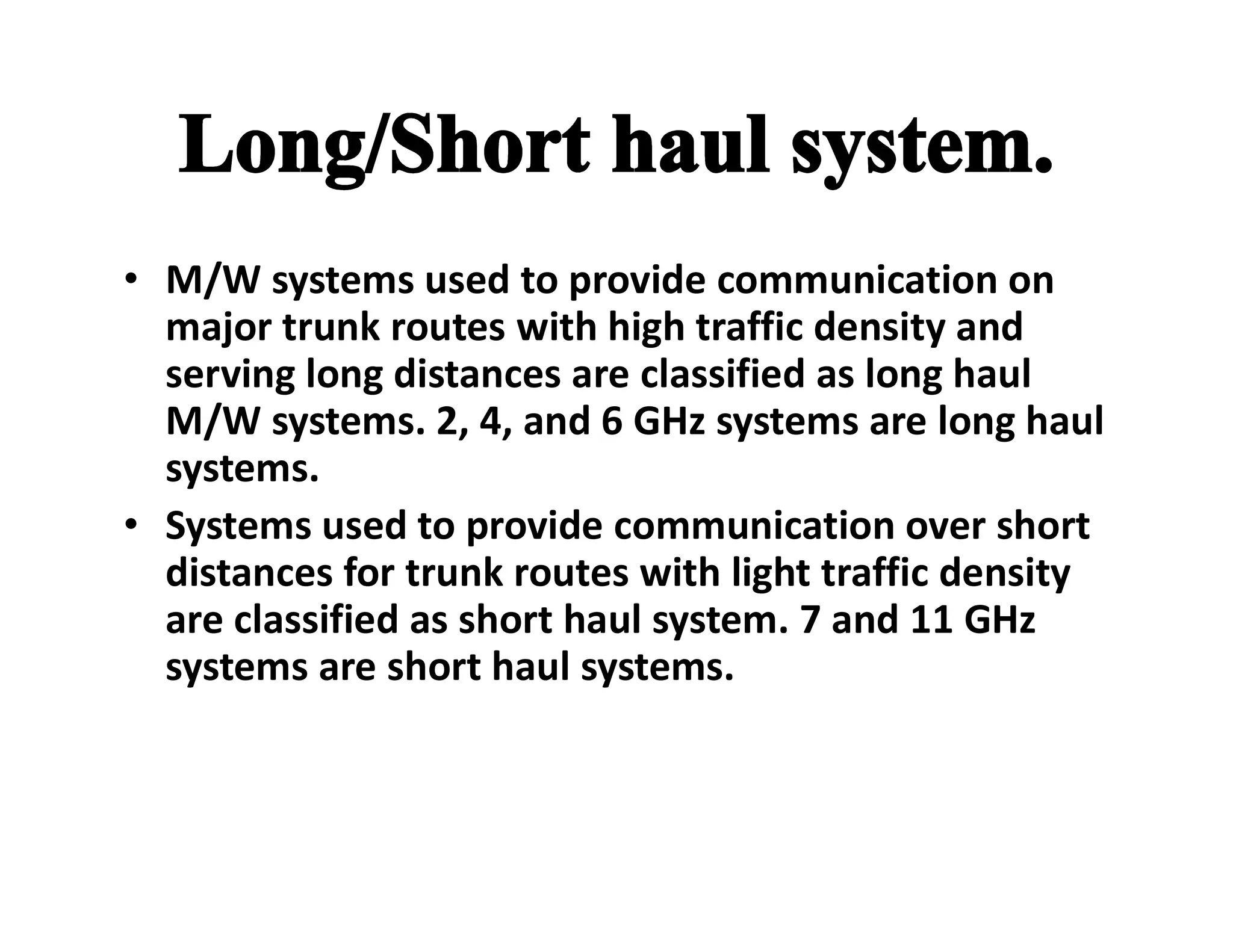 • M/W systems used to provide communication on
major trunk routes with high traffic density and
serving long distances are classified as long haul
M/W systems. 2, 4, and 6 GHz systems are long haul
systems.systems.
• Systems used to provide communication over short
distances for trunk routes with light traffic density
are classified as short haul system. 7 and 11 GHz
systems are short haul systems.
 