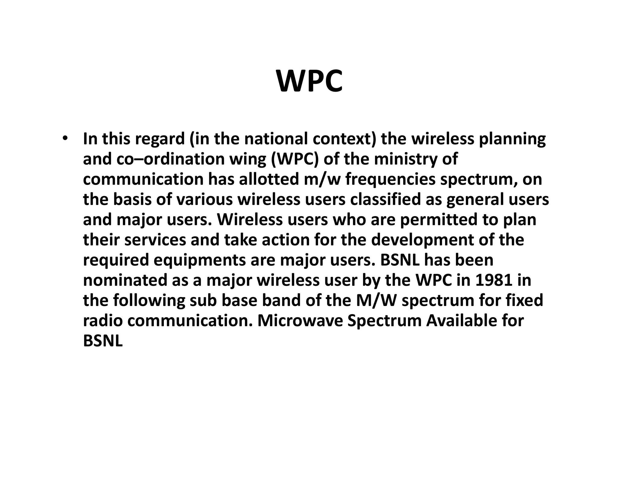 WPC
• In this regard (in the national context) the wireless planning
and co–ordination wing (WPC) of the ministry of
communication has allotted m/w frequencies spectrum, on
the basis of various wireless users classified as general users
and major users. Wireless users who are permitted to plan
their services and take action for the development of thetheir services and take action for the development of the
required equipments are major users. BSNL has been
nominated as a major wireless user by the WPC in 1981 in
the following sub base band of the M/W spectrum for fixed
radio communication. Microwave Spectrum Available for
BSNL
 
