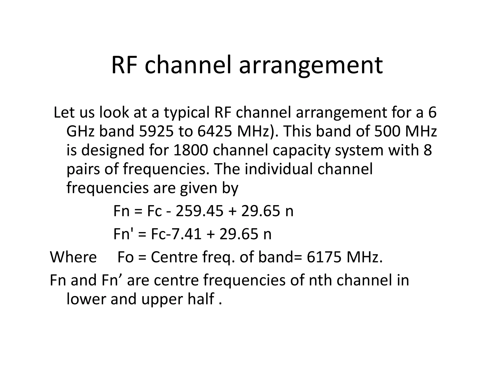 RF channel arrangement
Let us look at a typical RF channel arrangement for a 6
GHz band 5925 to 6425 MHz). This band of 500 MHz
is designed for 1800 channel capacity system with 8
pairs of frequencies. The individual channel
frequencies are given byfrequencies are given by
Fn = Fc - 259.45 + 29.65 n
Fn' = Fc-7.41 + 29.65 n
Where Fo = Centre freq. of band= 6175 MHz.
Fn and Fn’ are centre frequencies of nth channel in
lower and upper half .
 