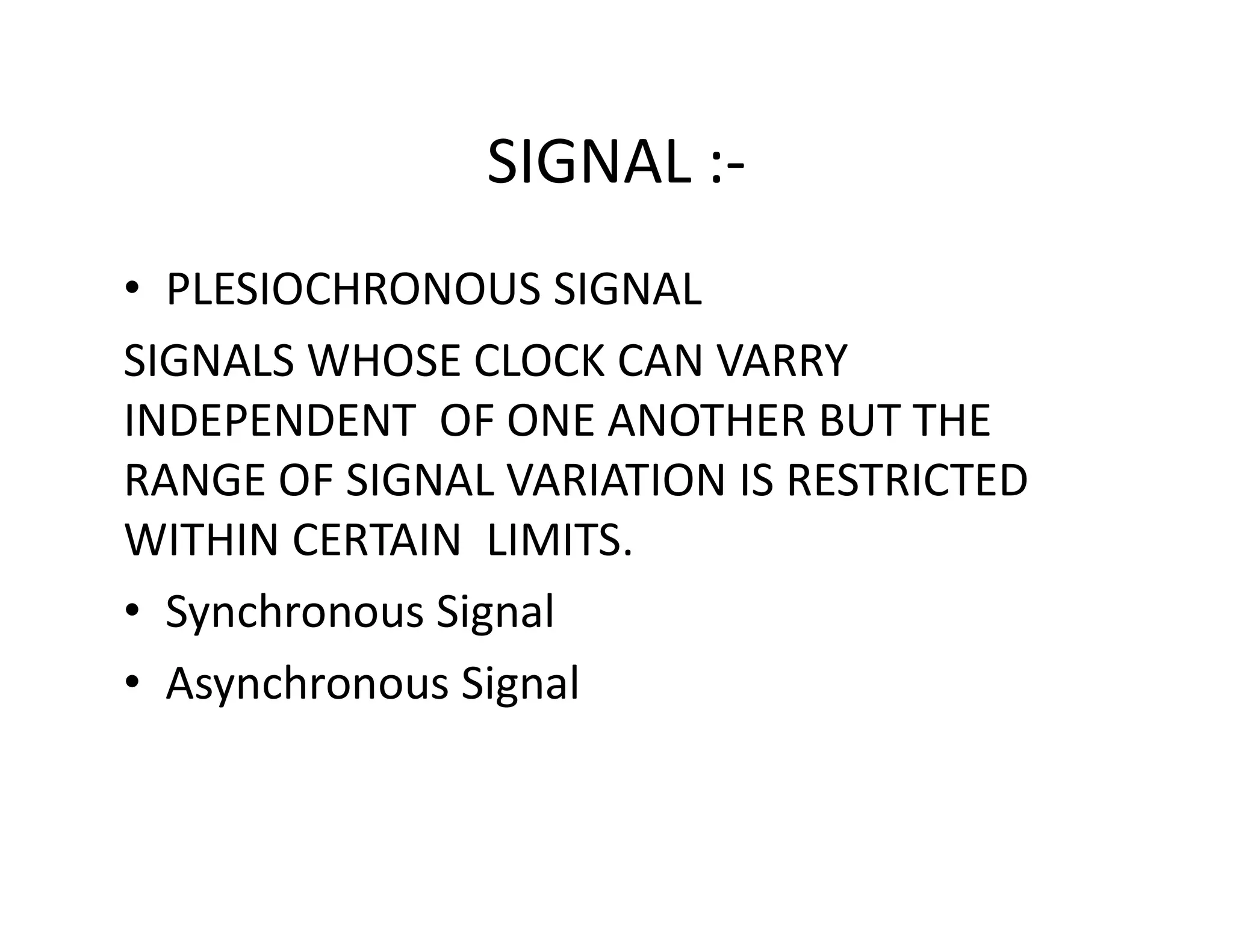 SIGNAL :-
• PLESIOCHRONOUS SIGNAL
SIGNALS WHOSE CLOCK CAN VARRY
INDEPENDENT OF ONE ANOTHER BUT THE
RANGE OF SIGNAL VARIATION IS RESTRICTEDRANGE OF SIGNAL VARIATION IS RESTRICTED
WITHIN CERTAIN LIMITS.
• Synchronous Signal
• Asynchronous Signal
 