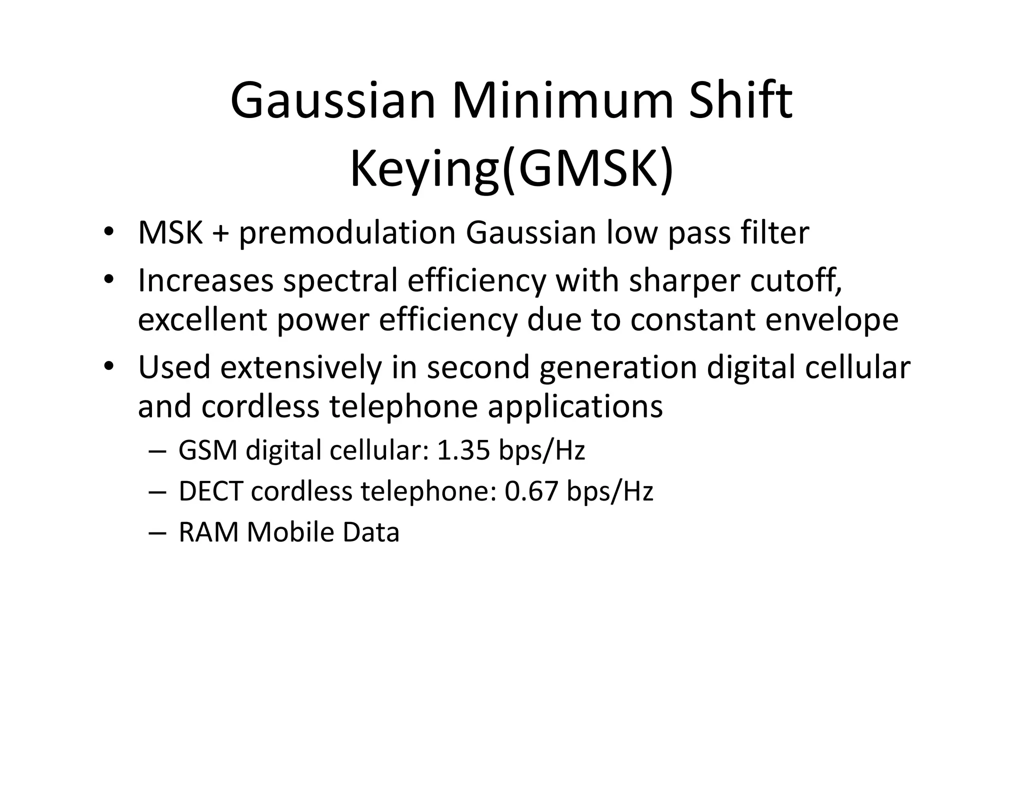 Gaussian Minimum Shift
Keying(GMSK)
• MSK + premodulation Gaussian low pass filter
• Increases spectral efficiency with sharper cutoff,
excellent power efficiency due to constant envelope
• Used extensively in second generation digital cellular
and cordless telephone applicationsand cordless telephone applications
– GSM digital cellular: 1.35 bps/Hz
– DECT cordless telephone: 0.67 bps/Hz
– RAM Mobile Data
 