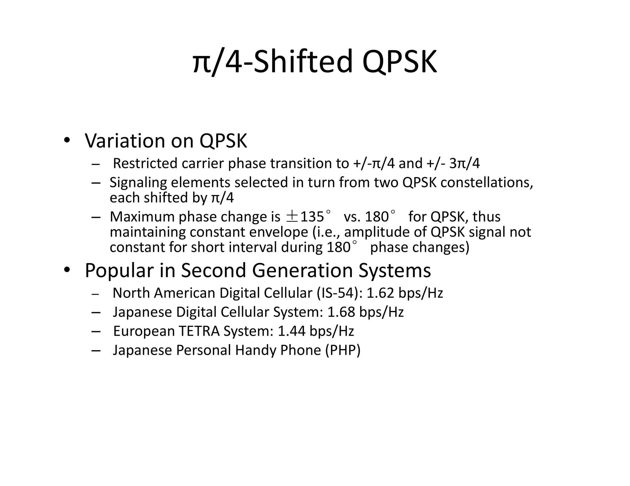 π/4-Shifted QPSK
• Variation on QPSK
– Restricted carrier phase transition to +/-π/4 and +/- 3π/4
– Signaling elements selected in turn from two QPSK constellations,
each shifted by π/4
– Maximum phase change is ±135° vs. 180° for QPSK, thus
maintaining constant envelope (i.e., amplitude of QPSK signal not
constant for short interval during 180° phase changes)constant for short interval during 180° phase changes)
• Popular in Second Generation Systems
– North American Digital Cellular (IS-54): 1.62 bps/Hz
– Japanese Digital Cellular System: 1.68 bps/Hz
– European TETRA System: 1.44 bps/Hz
– Japanese Personal Handy Phone (PHP)
 