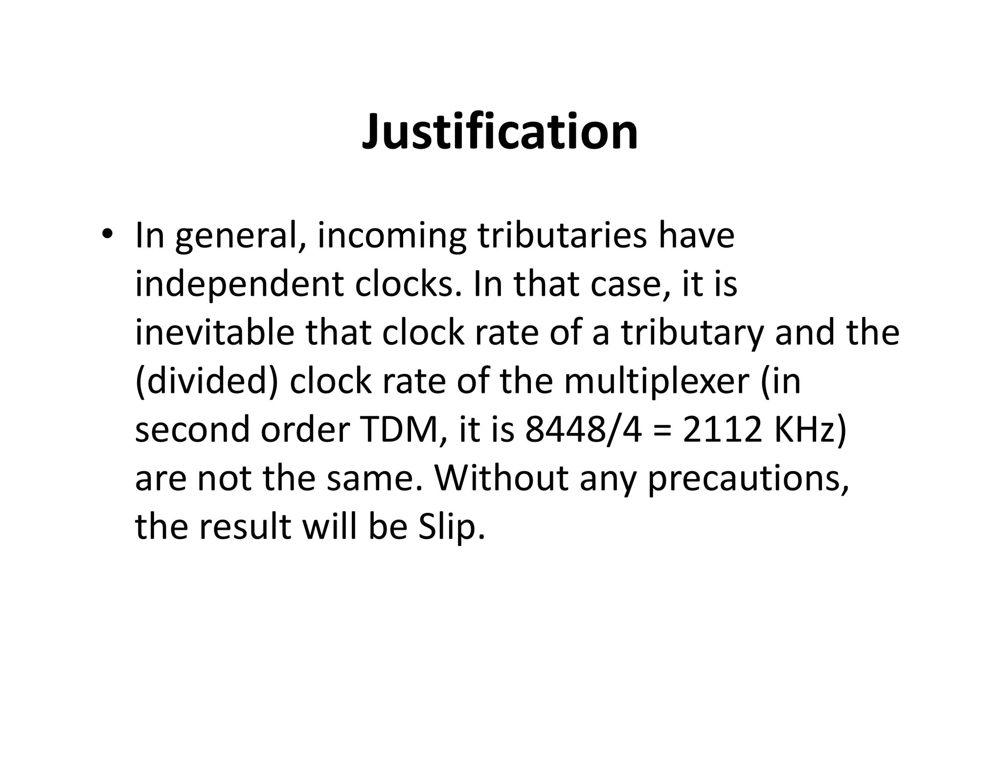 Justification
• In general, incoming tributaries have
independent clocks. In that case, it is
inevitable that clock rate of a tributary and the
(divided) clock rate of the multiplexer (in(divided) clock rate of the multiplexer (in
second order TDM, it is 8448/4 = 2112 KHz)
are not the same. Without any precautions,
the result will be Slip.
 
