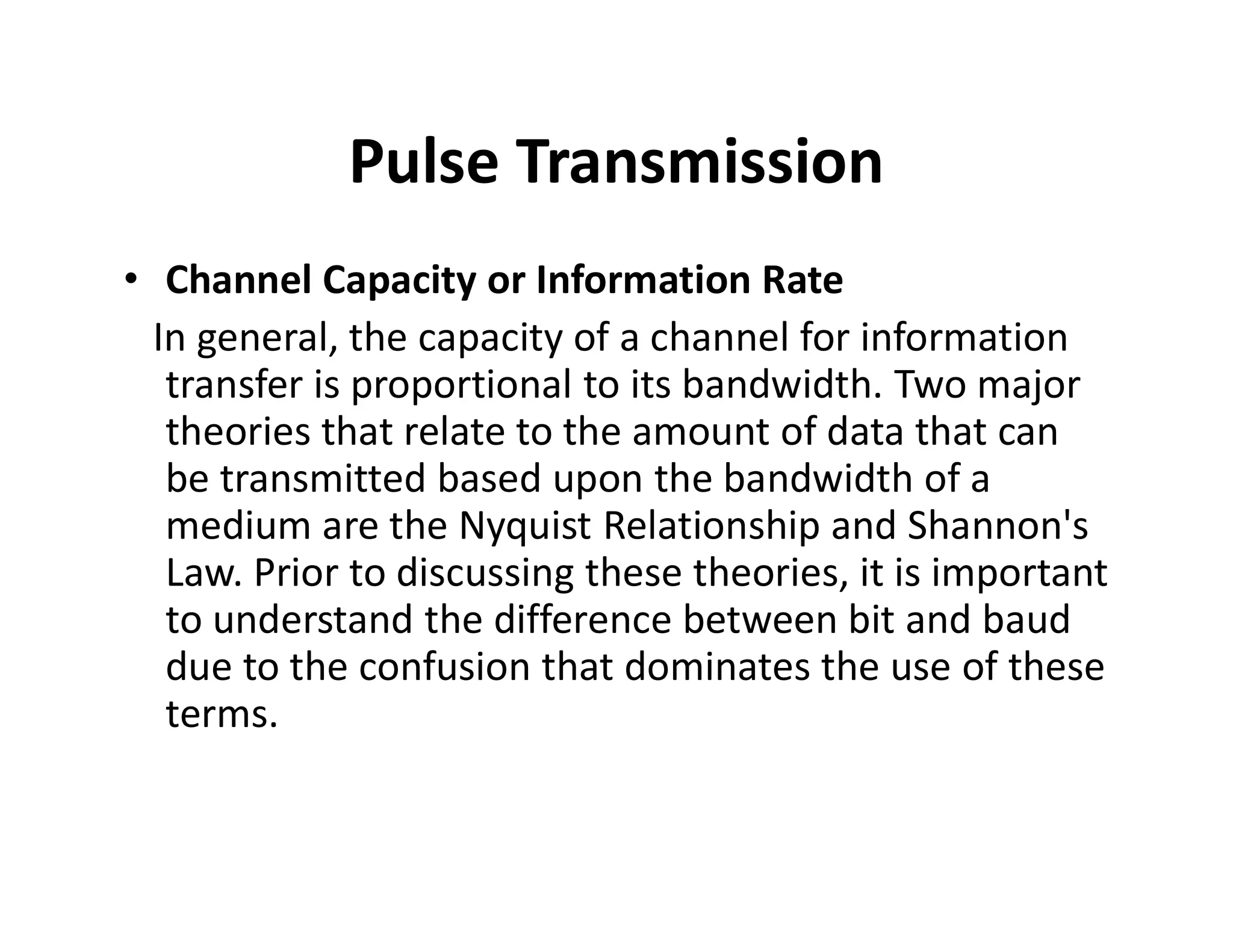 Pulse Transmission
• Channel Capacity or Information Rate
In general, the capacity of a channel for information
transfer is proportional to its bandwidth. Two major
theories that relate to the amount of data that can
be transmitted based upon the bandwidth of abe transmitted based upon the bandwidth of a
medium are the Nyquist Relationship and Shannon's
Law. Prior to discussing these theories, it is important
to understand the difference between bit and baud
due to the confusion that dominates the use of these
terms.
 
