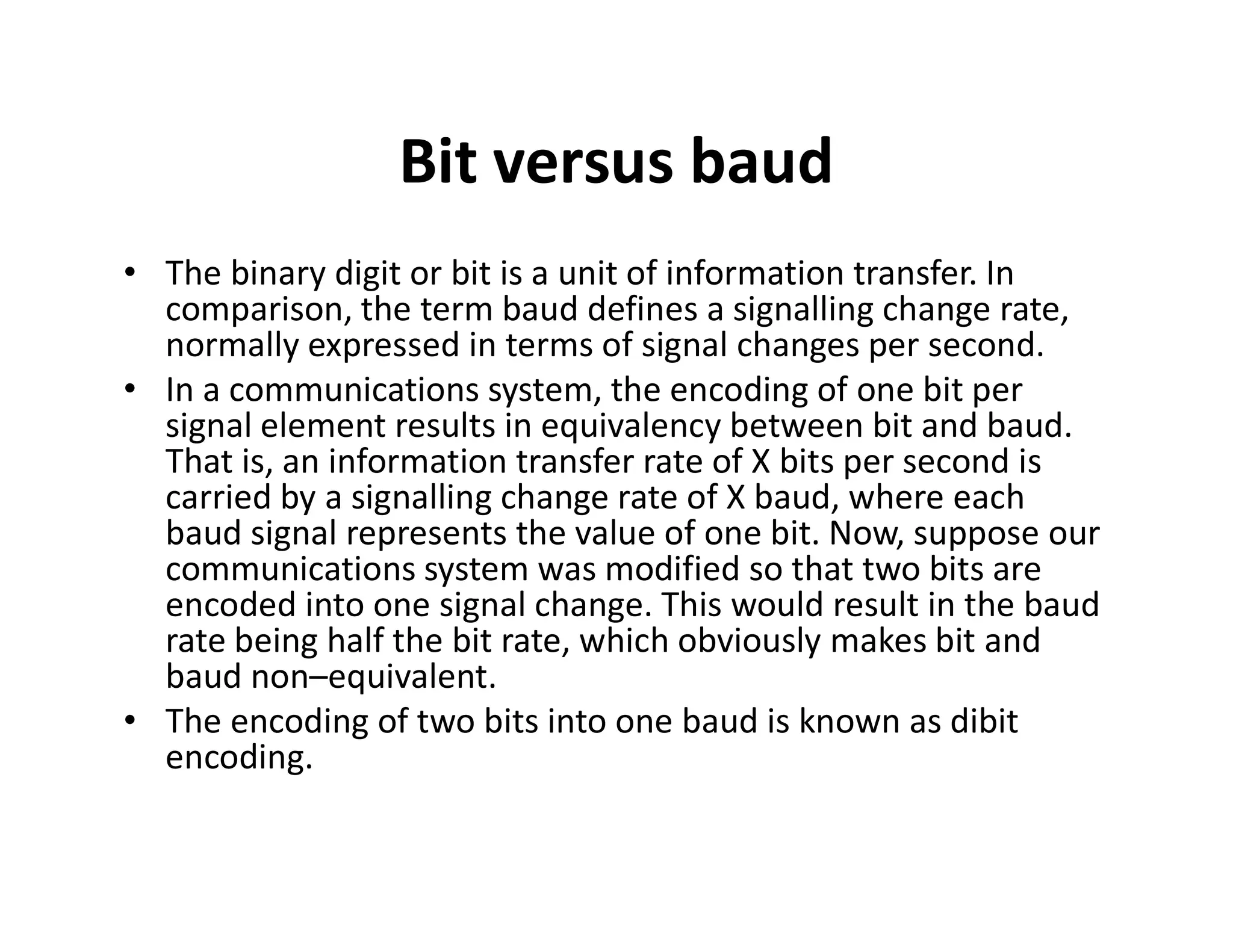 Bit versus baud
• The binary digit or bit is a unit of information transfer. In
comparison, the term baud defines a signalling change rate,
normally expressed in terms of signal changes per second.
• In a communications system, the encoding of one bit per
signal element results in equivalency between bit and baud.
That is, an information transfer rate of X bits per second is
carried by a signalling change rate of X baud, where each
That is, an information transfer rate of X bits per second is
carried by a signalling change rate of X baud, where each
baud signal represents the value of one bit. Now, suppose our
communications system was modified so that two bits are
encoded into one signal change. This would result in the baud
rate being half the bit rate, which obviously makes bit and
baud non–equivalent.
• The encoding of two bits into one baud is known as dibit
encoding.
 
