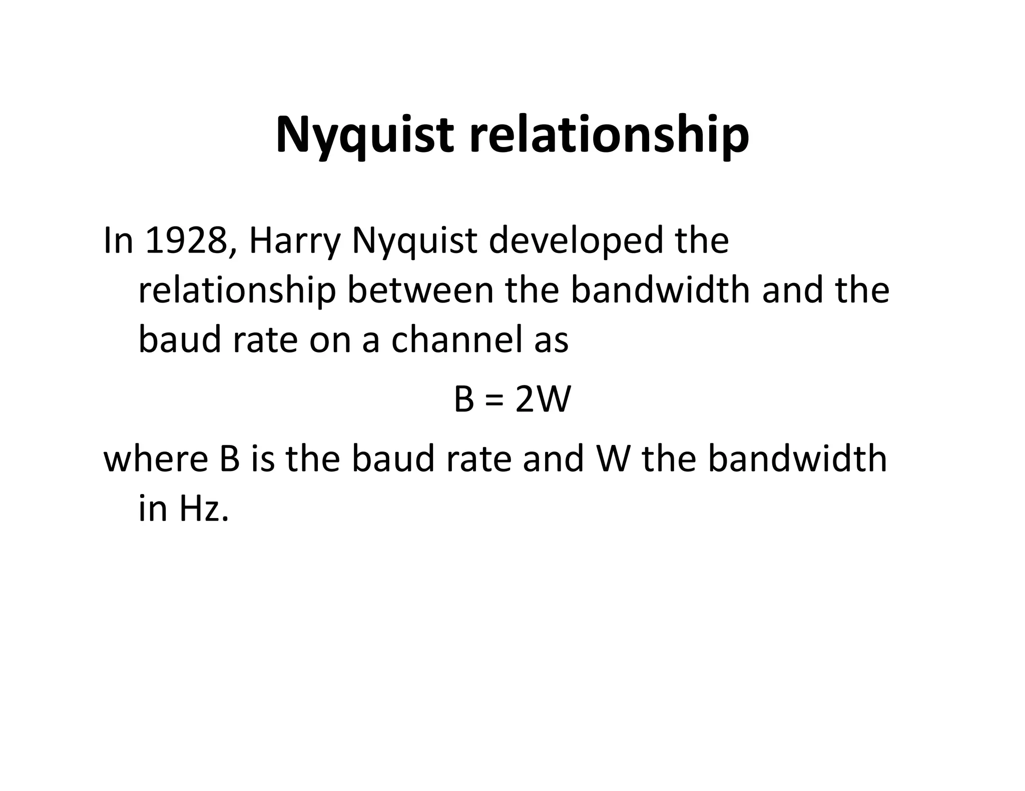 Nyquist relationship
In 1928, Harry Nyquist developed the
relationship between the bandwidth and the
baud rate on a channel as
B = 2WB = 2W
where B is the baud rate and W the bandwidth
in Hz.
 