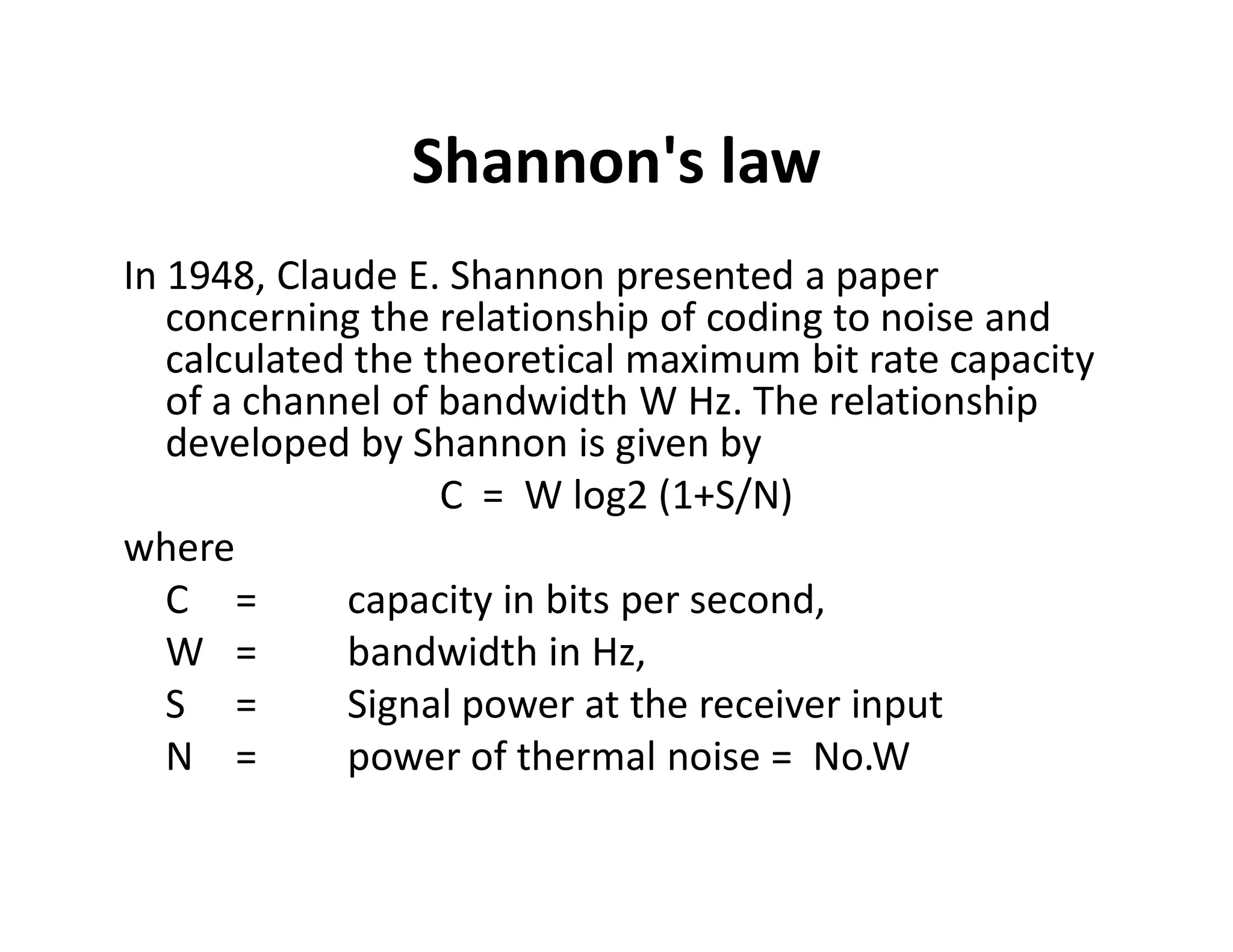 Shannon's law
In 1948, Claude E. Shannon presented a paper
concerning the relationship of coding to noise and
calculated the theoretical maximum bit rate capacity
of a channel of bandwidth W Hz. The relationship
developed by Shannon is given by
C = W log2 (1+S/N)C = W log2 (1+S/N)
where
C = capacity in bits per second,
W = bandwidth in Hz,
S = Signal power at the receiver input
N = power of thermal noise = No.W
 