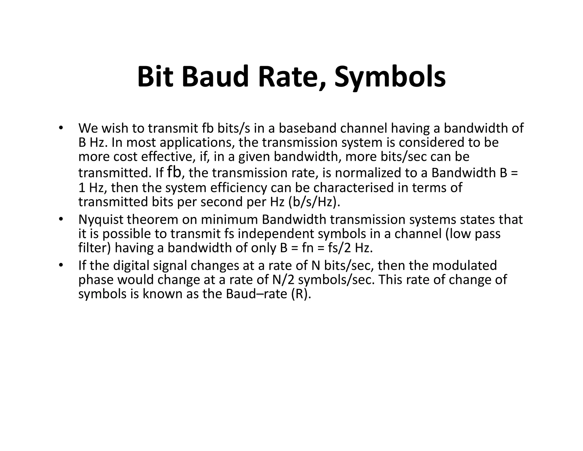 Bit Baud Rate, Symbols
• We wish to transmit fb bits/s in a baseband channel having a bandwidth of
B Hz. In most applications, the transmission system is considered to be
more cost effective, if, in a given bandwidth, more bits/sec can be
transmitted. If fb, the transmission rate, is normalized to a Bandwidth B =
1 Hz, then the system efficiency can be characterised in terms of
transmitted bits per second per Hz (b/s/Hz).
• Nyquist theorem on minimum Bandwidth transmission systems states that
it is possible to transmit fs independent symbols in a channel (low pass
• Nyquist theorem on minimum Bandwidth transmission systems states that
it is possible to transmit fs independent symbols in a channel (low pass
filter) having a bandwidth of only B = fn = fs/2 Hz.
• If the digital signal changes at a rate of N bits/sec, then the modulated
phase would change at a rate of N/2 symbols/sec. This rate of change of
symbols is known as the Baud–rate (R).
 