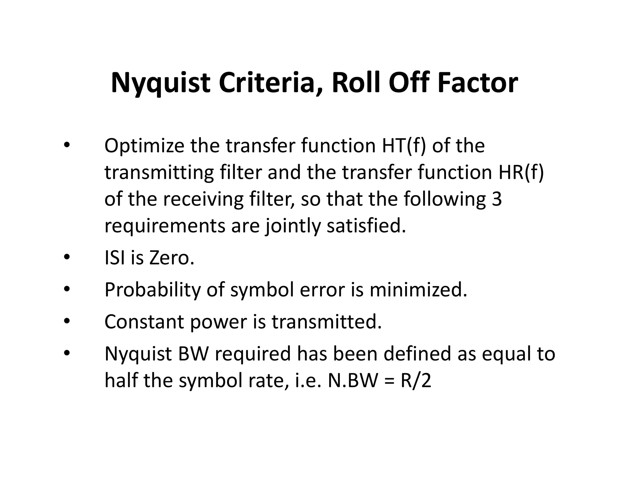 Nyquist Criteria, Roll Off Factor
• Optimize the transfer function HT(f) of the
transmitting filter and the transfer function HR(f)
of the receiving filter, so that the following 3
requirements are jointly satisfied.
• ISI is Zero.
• Probability of symbol error is minimized.
• Constant power is transmitted.
• Nyquist BW required has been defined as equal to
half the symbol rate, i.e. N.BW = R/2
 