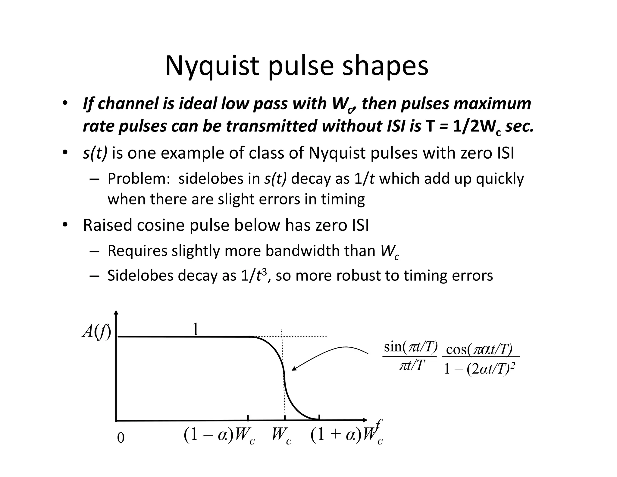 Nyquist pulse shapes
• If channel is ideal low pass with Wc, then pulses maximum
rate pulses can be transmitted without ISI is T = 1/2Wc sec.
• s(t) is one example of class of Nyquist pulses with zero ISI
– Problem: sidelobes in s(t) decay as 1/t which add up quickly
when there are slight errors in timing
• Raised cosine pulse below has zero ISI
0
f
A(f)
– Requires slightly more bandwidth than Wc
– Sidelobes decay as 1/t3, so more robust to timing errors
1
sin(pt/T)
pt/T
cos(pαt/T)
1 – (2αt/T)2
(1 – α)Wc Wc (1 + α)Wc
 