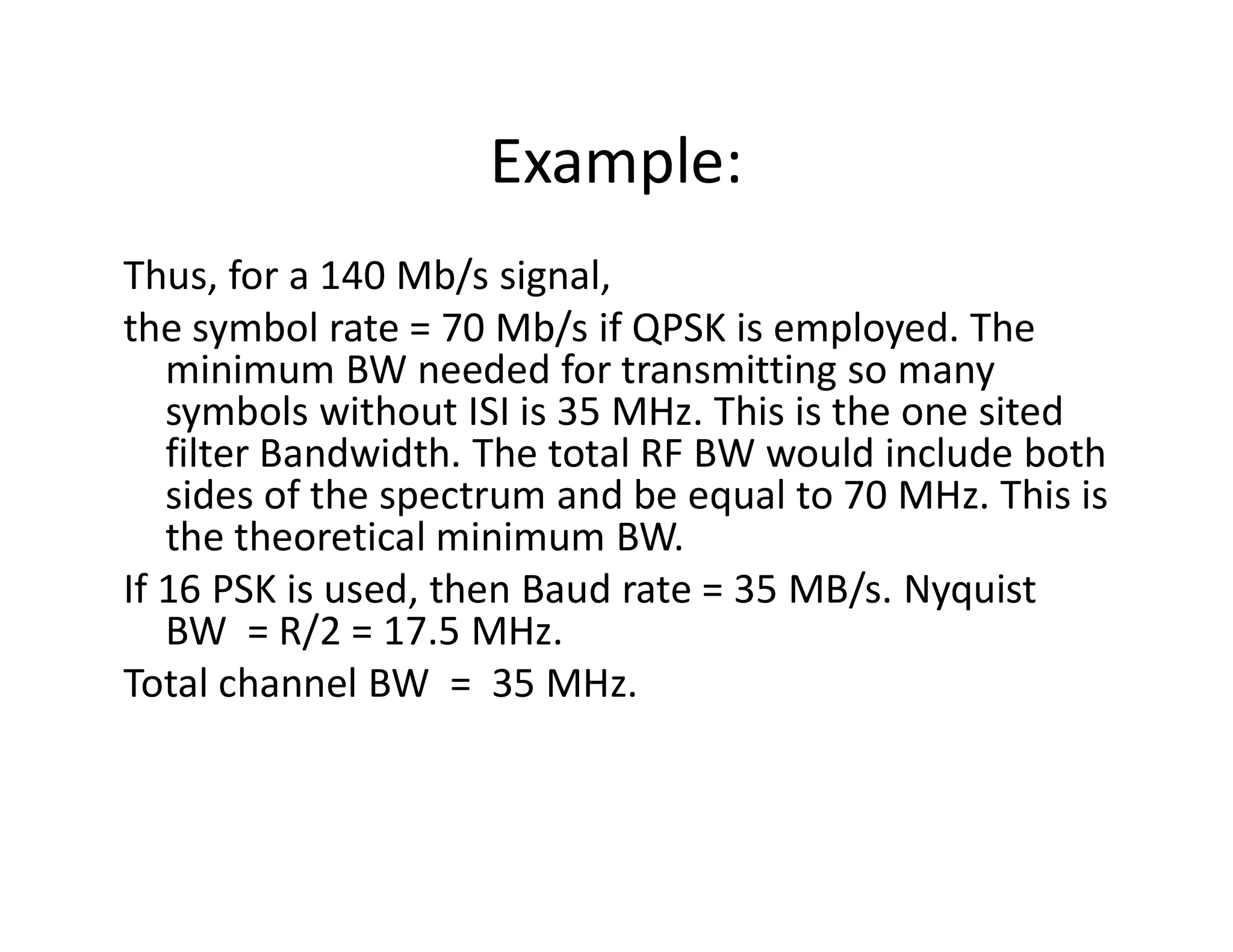 Example:
Thus, for a 140 Mb/s signal,
the symbol rate = 70 Mb/s if QPSK is employed. The
minimum BW needed for transmitting so many
symbols without ISI is 35 MHz. This is the one sited
filter Bandwidth. The total RF BW would include both
sides of the spectrum and be equal to 70 MHz. This is
filter Bandwidth. The total RF BW would include both
sides of the spectrum and be equal to 70 MHz. This is
the theoretical minimum BW.
If 16 PSK is used, then Baud rate = 35 MB/s. Nyquist
BW = R/2 = 17.5 MHz.
Total channel BW = 35 MHz.
 
