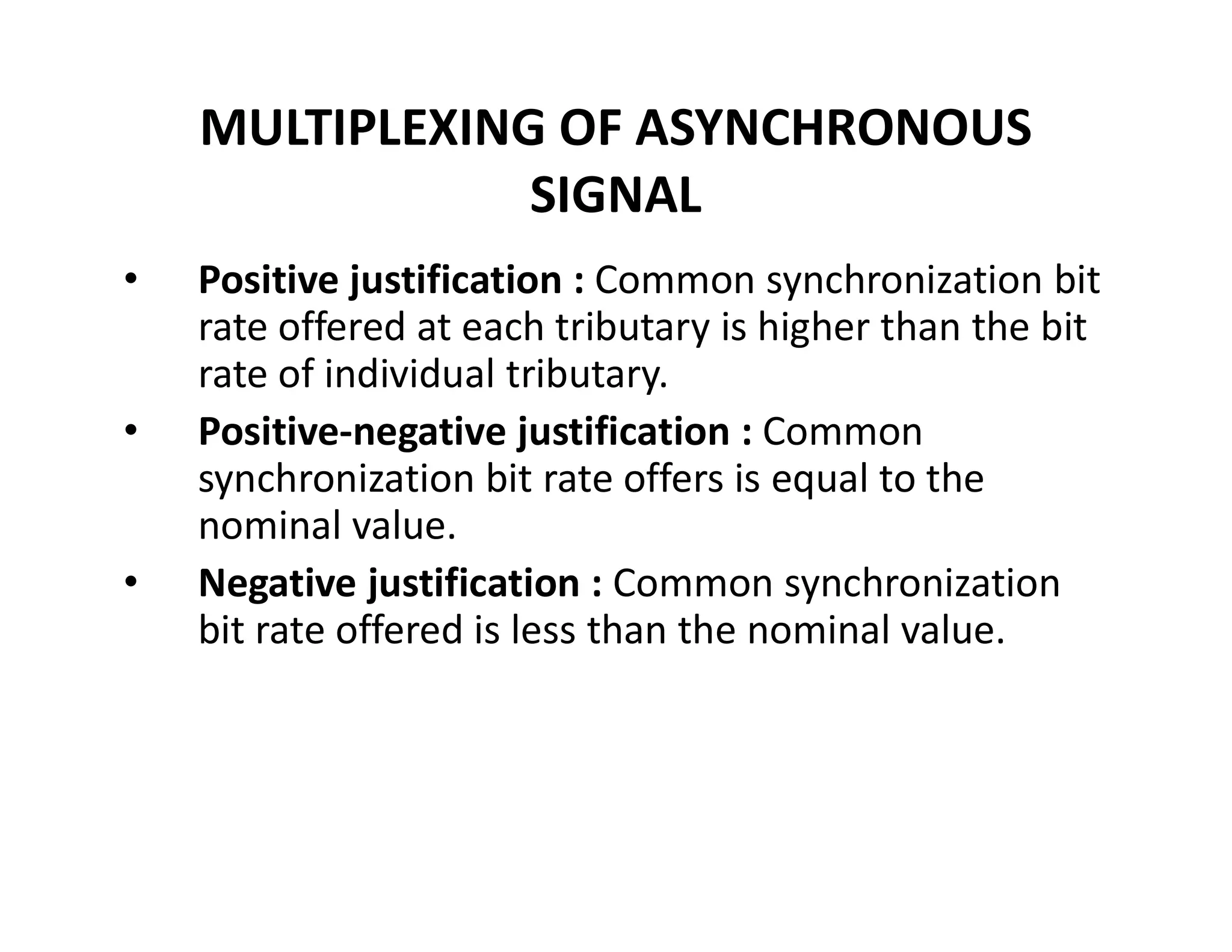 MULTIPLEXING OF ASYNCHRONOUS
SIGNAL
• Positive justification : Common synchronization bit
rate offered at each tributary is higher than the bit
rate of individual tributary.
• Positive-negative justification : Common
synchronization bit rate offers is equal to thesynchronization bit rate offers is equal to the
nominal value.
• Negative justification : Common synchronization
bit rate offered is less than the nominal value.
 