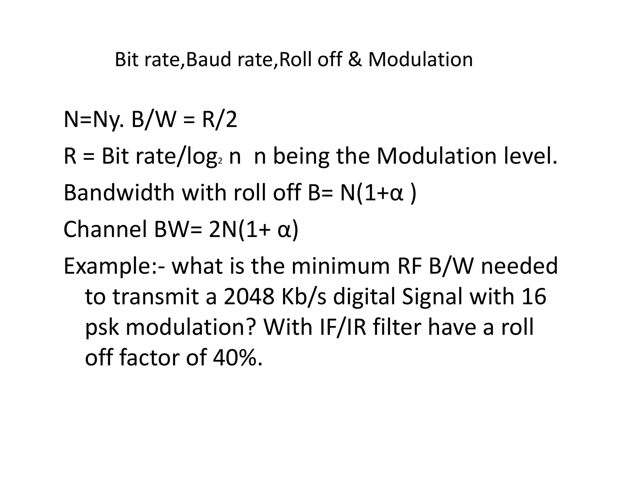 Bit rate,Baud rate,Roll off & Modulation
N=Ny. B/W = R/2
R = Bit rate/log2 n n being the Modulation level.
Bandwidth with roll off B= N(1+α )
Channel BW= 2N(1+ α)Channel BW= 2N(1+ α)
Example:- what is the minimum RF B/W needed
to transmit a 2048 Kb/s digital Signal with 16
psk modulation? With IF/IR filter have a roll
off factor of 40%.
 