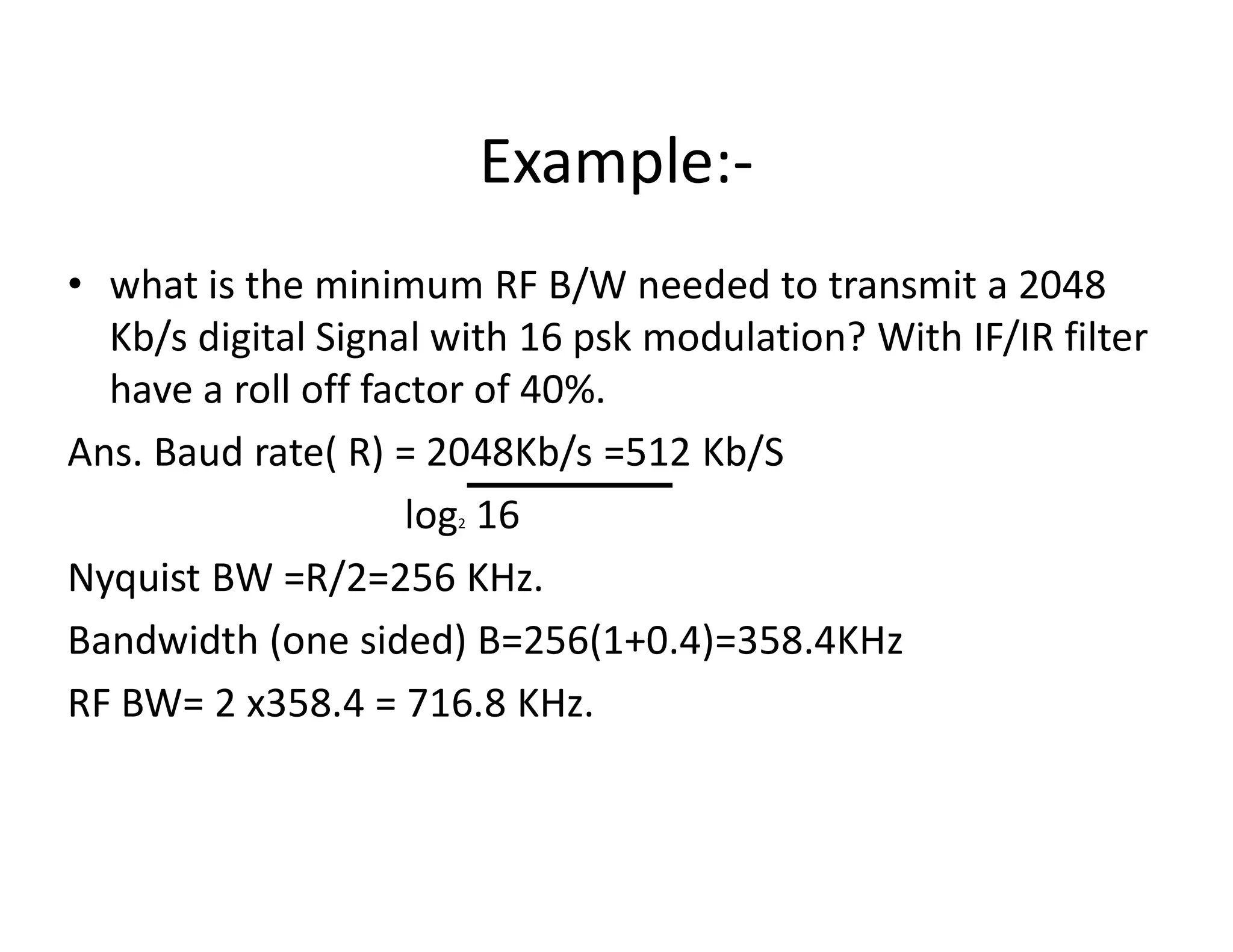 Example:-
• what is the minimum RF B/W needed to transmit a 2048
Kb/s digital Signal with 16 psk modulation? With IF/IR filter
have a roll off factor of 40%.
Ans. Baud rate( R) = 2048Kb/s =512 Kb/SAns. Baud rate( R) = 2048Kb/s =512 Kb/S
log2 16
Nyquist BW =R/2=256 KHz.
Bandwidth (one sided) B=256(1+0.4)=358.4KHz
RF BW= 2 x358.4 = 716.8 KHz.
 