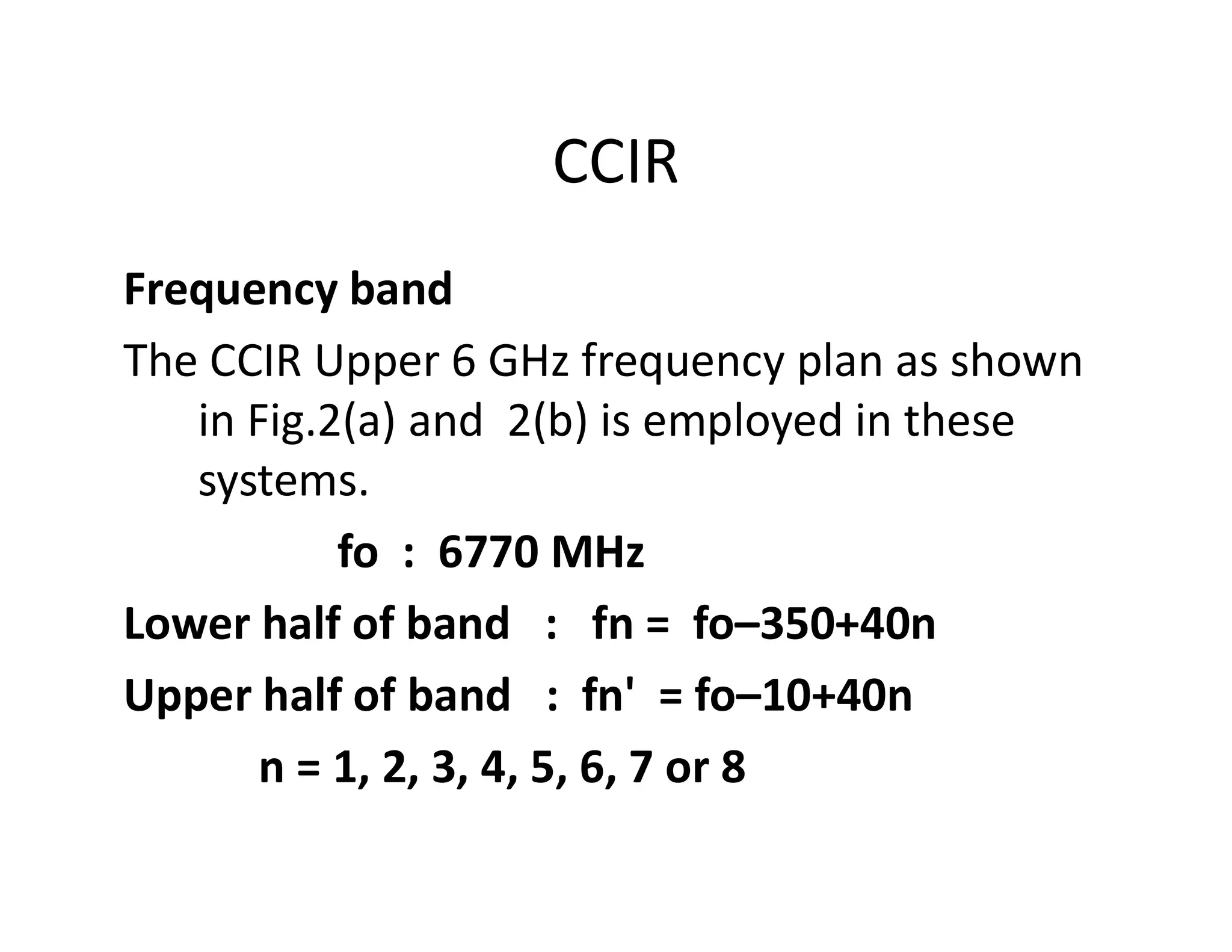 CCIR
Frequency band
The CCIR Upper 6 GHz frequency plan as shown
in Fig.2(a) and 2(b) is employed in these
systems.systems.
fo : 6770 MHz
Lower half of band : fn = fo–350+40n
Upper half of band : fn' = fo–10+40n
n = 1, 2, 3, 4, 5, 6, 7 or 8
 