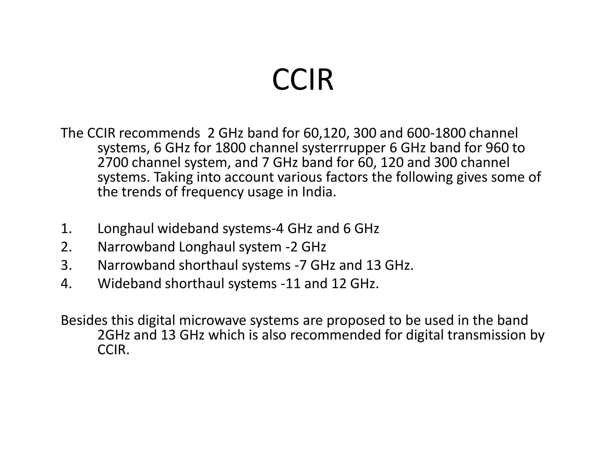 CCIR
The CCIR recommends 2 GHz band for 60,120, 300 and 600-1800 channel
systems, 6 GHz for 1800 channel systerrrupper 6 GHz band for 960 to
2700 channel system, and 7 GHz band for 60, 120 and 300 channel
systems. Taking into account various factors the following gives some of
the trends of frequency usage in India.
1. Longhaul wideband systems-4 GHz and 6 GHz1. Longhaul wideband systems-4 GHz and 6 GHz
2. Narrowband Longhaul system -2 GHz
3. Narrowband shorthaul systems -7 GHz and 13 GHz.
4. Wideband shorthaul systems -11 and 12 GHz.
Besides this digital microwave systems are proposed to be used in the band
2GHz and 13 GHz which is also recommended for digital transmission by
CCIR.
 