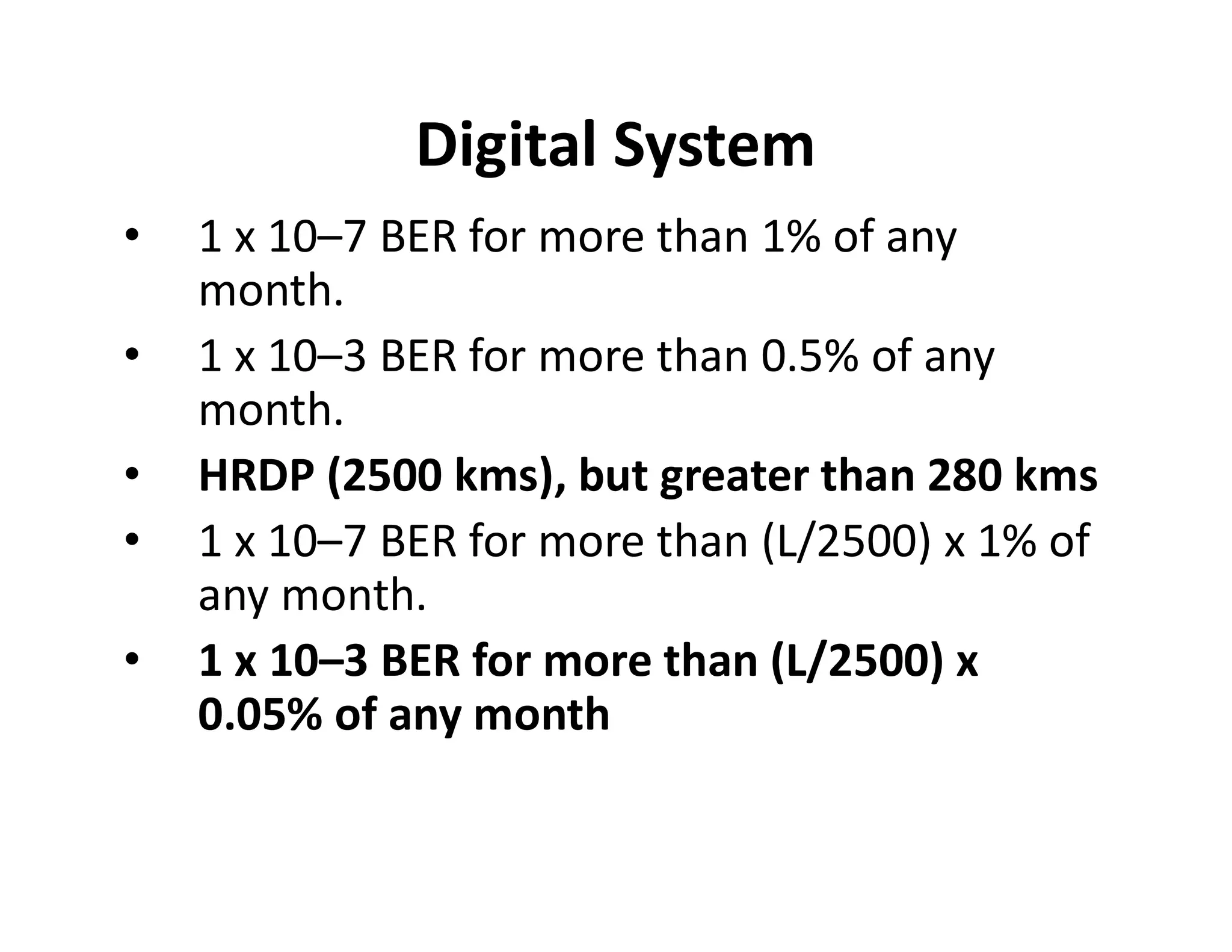Digital System
• 1 x 10–7 BER for more than 1% of any
month.
• 1 x 10–3 BER for more than 0.5% of any
month.
• HRDP (2500 kms), but greater than 280 kms• HRDP (2500 kms), but greater than 280 kms
• 1 x 10–7 BER for more than (L/2500) x 1% of
any month.
• 1 x 10–3 BER for more than (L/2500) x
0.05% of any month
 