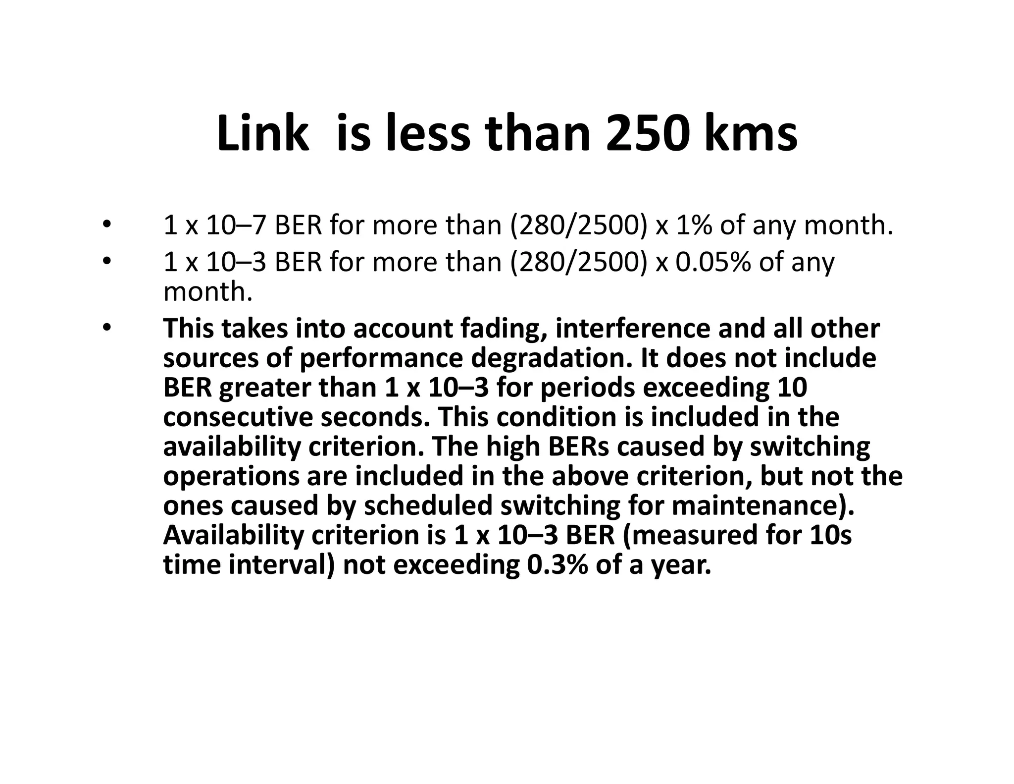 Link is less than 250 kms
• 1 x 10–7 BER for more than (280/2500) x 1% of any month.
• 1 x 10–3 BER for more than (280/2500) x 0.05% of any
month.
• This takes into account fading, interference and all other
sources of performance degradation. It does not include
BER greater than 1 x 10–3 for periods exceeding 10BER greater than 1 x 10–3 for periods exceeding 10
consecutive seconds. This condition is included in the
availability criterion. The high BERs caused by switching
operations are included in the above criterion, but not the
ones caused by scheduled switching for maintenance).
Availability criterion is 1 x 10–3 BER (measured for 10s
time interval) not exceeding 0.3% of a year.
 