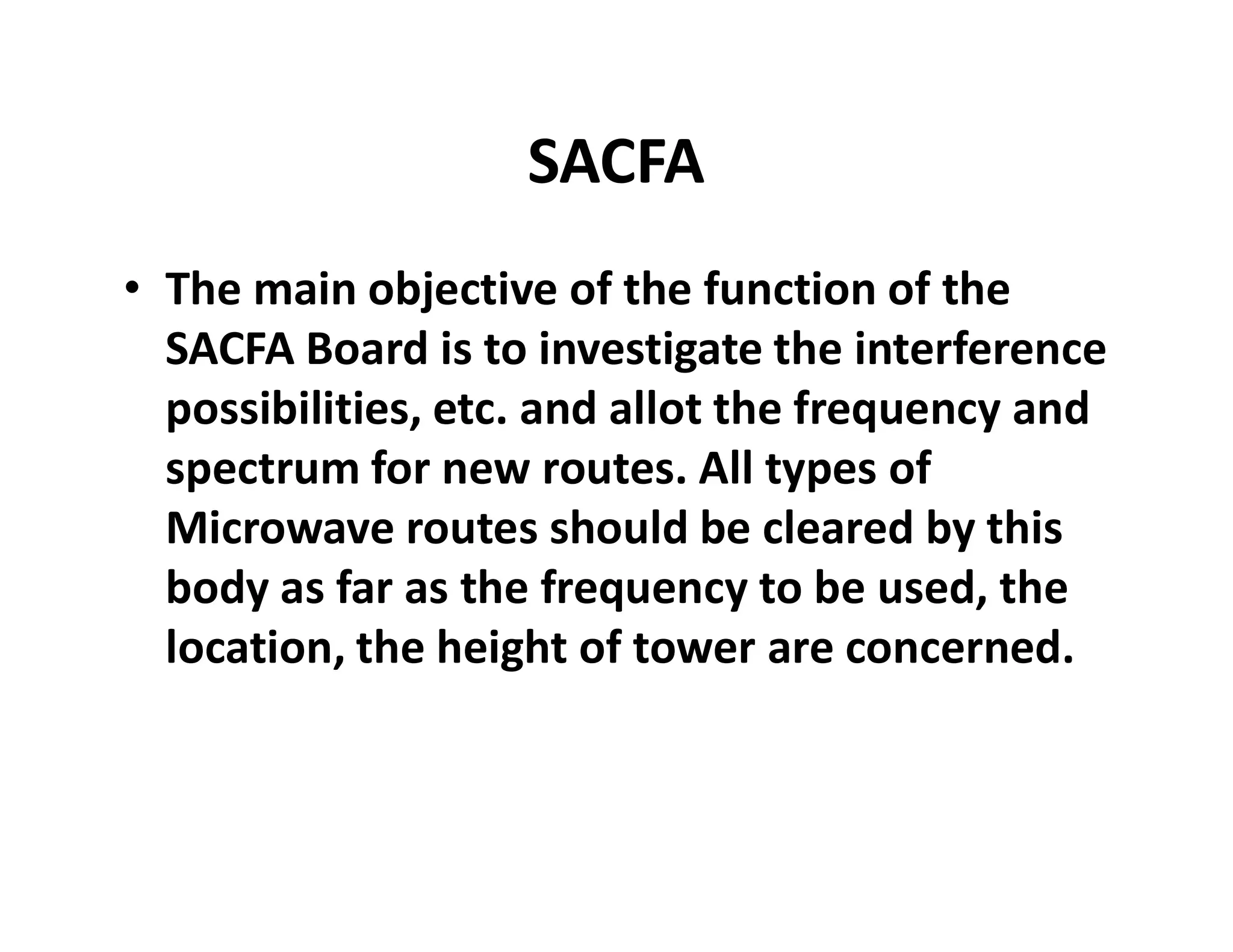 SACFA
• The main objective of the function of the
SACFA Board is to investigate the interference
possibilities, etc. and allot the frequency and
spectrum for new routes. All types ofspectrum for new routes. All types of
Microwave routes should be cleared by this
body as far as the frequency to be used, the
location, the height of tower are concerned.
 