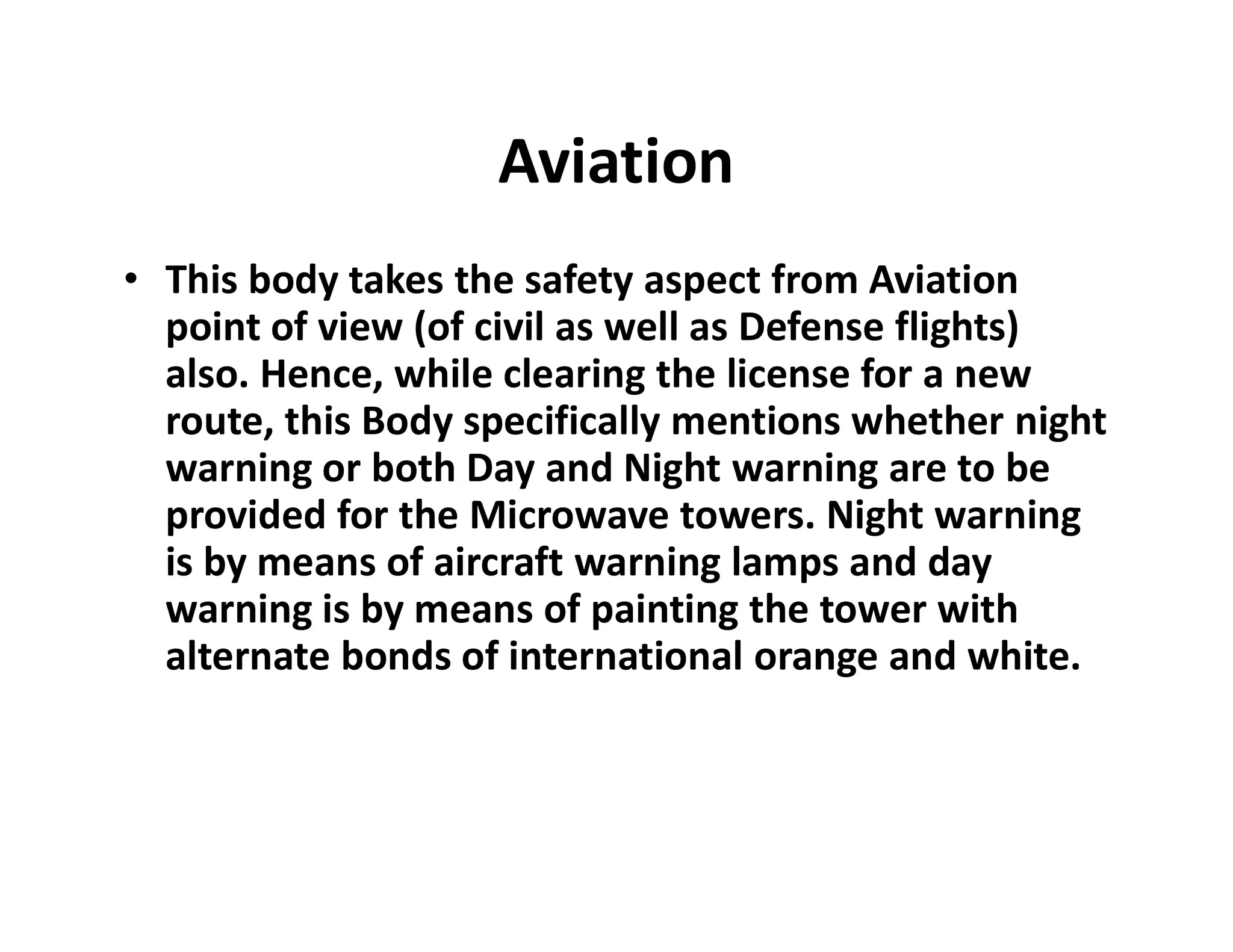 Aviation
• This body takes the safety aspect from Aviation
point of view (of civil as well as Defense flights)
also. Hence, while clearing the license for a new
route, this Body specifically mentions whether night
warning or both Day and Night warning are to bewarning or both Day and Night warning are to be
provided for the Microwave towers. Night warning
is by means of aircraft warning lamps and day
warning is by means of painting the tower with
alternate bonds of international orange and white.
 