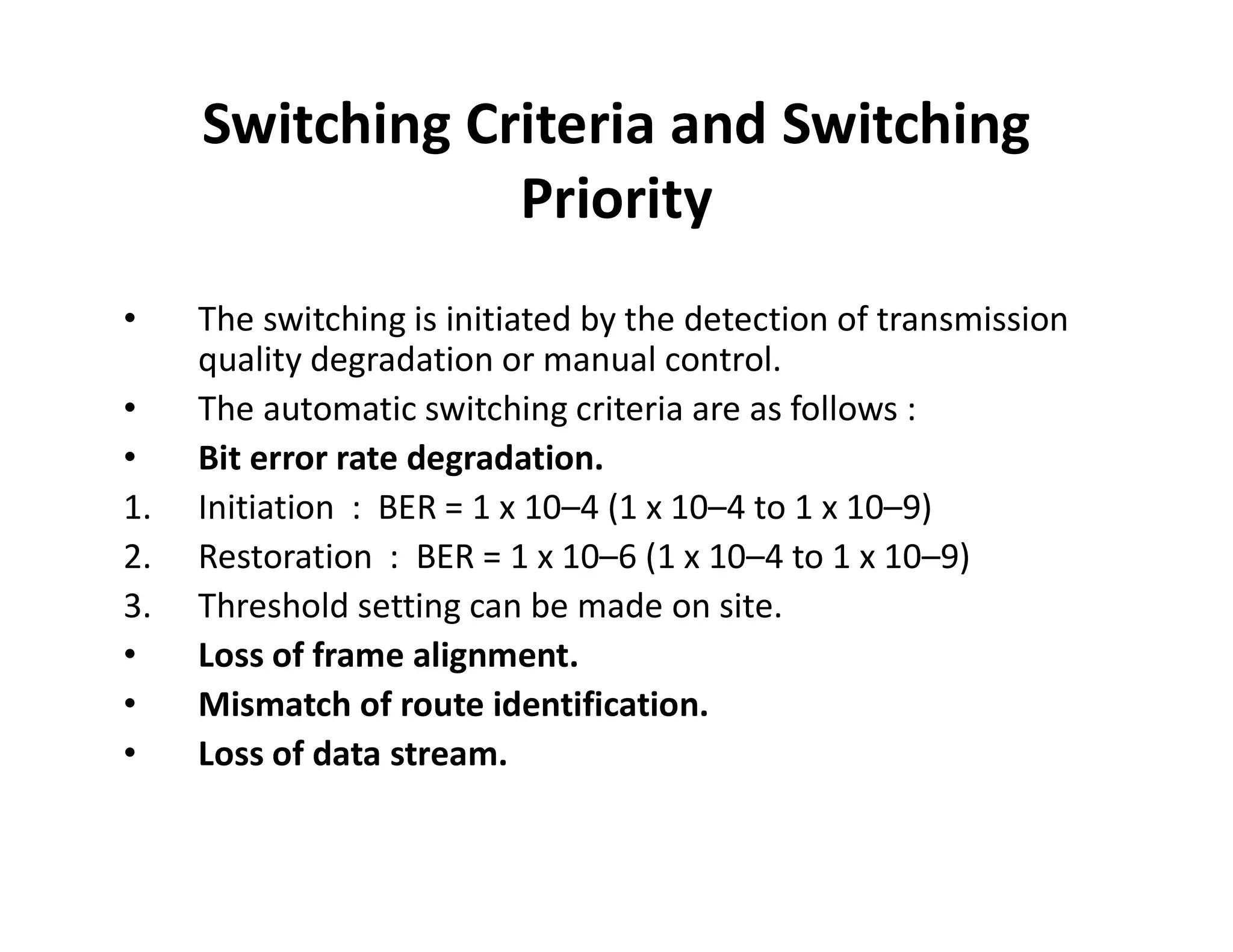 Switching Criteria and Switching
Priority
• The switching is initiated by the detection of transmission
quality degradation or manual control.
• The automatic switching criteria are as follows :
• Bit error rate degradation.• Bit error rate degradation.
1. Initiation : BER = 1 x 10–4 (1 x 10–4 to 1 x 10–9)
2. Restoration : BER = 1 x 10–6 (1 x 10–4 to 1 x 10–9)
3. Threshold setting can be made on site.
• Loss of frame alignment.
• Mismatch of route identification.
• Loss of data stream.
 