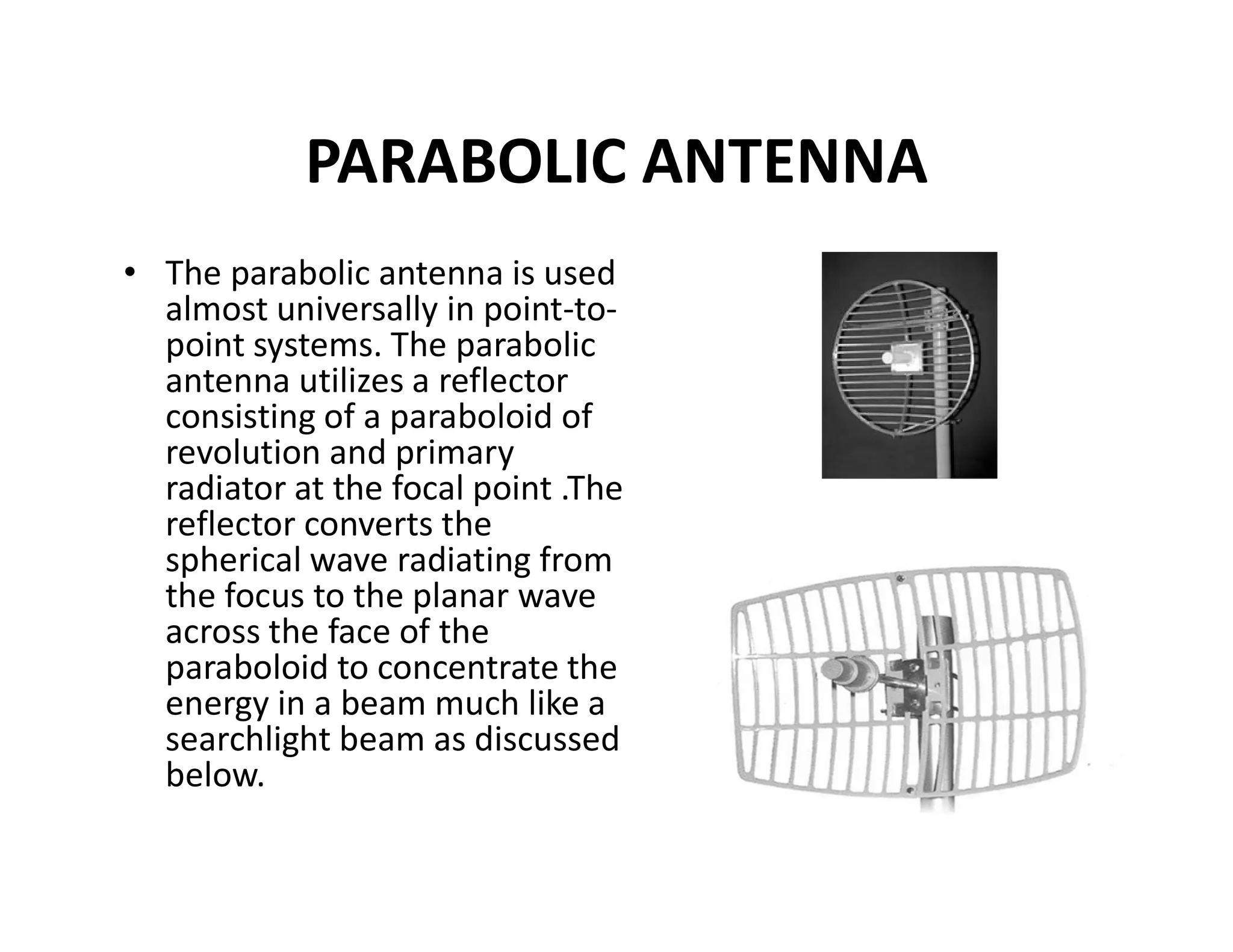 PARABOLIC ANTENNA
• The parabolic antenna is used
almost universally in point-to-
point systems. The parabolic
antenna utilizes a reflector
consisting of a paraboloid of
revolution and primary
radiator at the focal point .Theradiator at the focal point .The
reflector converts the
spherical wave radiating from
the focus to the planar wave
across the face of the
paraboloid to concentrate the
energy in a beam much like a
searchlight beam as discussed
below.
 