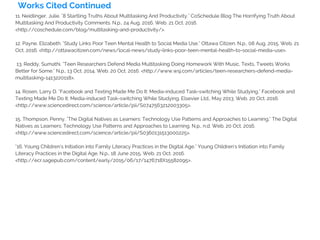 Works Cited Continued
11. Neidlinger, Julie. "8 Startling Truths About Multitasking And Productivity." CoSchedule Blog The Horrifying Truth About
Multitasking And Productivity Comments. N.p., 24 Aug. 2016. Web. 21 Oct. 2016.
<http://coschedule.com/blog/multitasking-and-productivity/>.
12. Payne, Elizabeth. "Study Links Poor Teen Mental Health to Social Media Use." Ottawa Citizen. N.p., 08 Aug. 2015. Web. 21
Oct. 2016. <http://ottawacitizen.com/news/local-news/study-links-poor-teen-mental-health-to-social-media-use>.
13. Reddy, Sumathi. "Teen Researchers Defend Media Multitasking Doing Homework With Music, Texts, Tweets Works
Better for Some." N.p., 13 Oct. 2014. Web. 20 Oct. 2016. <http://www.wsj.com/articles/teen-researchers-defend-media-
multitasking-1413220118>.
14. Rosen, Larry D. "Facebook and Texting Made Me Do It: Media-induced Task-switching While Studying." Facebook and
Texting Made Me Do It: Media-induced Task-switching While Studying. Elsevier Ltd., May 2013. Web. 20 Oct. 2016.
<http://www.sciencedirect.com/science/article/pii/S0747563212003305>.
15. Thompson, Penny. "The Digital Natives as Learners: Technology Use Patterns and Approaches to Learning." The Digital
Natives as Learners: Technology Use Patterns and Approaches to Learning. N.p., n.d. Web. 20 Oct. 2016.
<http://www.sciencedirect.com/science/article/pii/S0360131513000225>.
"16. Young Children's Initiation into Family Literacy Practices in the Digital Age." Young Children's Initiation into Family
Literacy Practices in the Digital Age. N.p., 18 June 2015. Web. 21 Oct. 2016.
<http://ecr.sagepub.com/content/early/2015/06/17/1476718X15582095>.
 