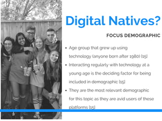 Digital Natives?
Age group that grew up using
technology (anyone born after 1980) [15]
Interacting regularly with technology at a
young age is the deciding factor for being
included in demographic [15]
They are the most relevant demographic
for this topic as they are avid users of these
platforms [15]
FOCUS DEMOGRAPHIC
 