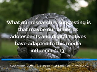 - ALEXANDRA ULMER, A STUDENT RESEARCHER IN PORTLAND,
ORE.
‘What our research is suggesting is
that maybe our brains as
adolescents and digital natives
have adapted to this media
influence.’ [13]
 