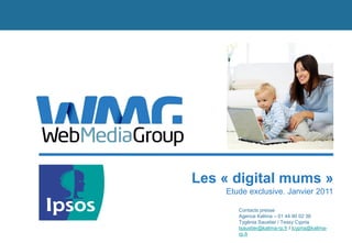 Les « digital mums »
    Etude exclusive. Janvier 2011

       Contacts presse
       Agence Kalima – 01 44 90 02 36
       Tygénia Saustier / Tessy Cypria
       tsaustier@kalima-rp.fr / tcypria@kalima-
       rp.fr
 