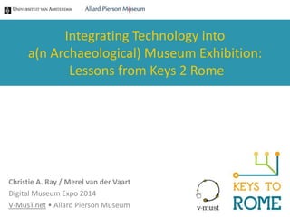 Integrating Technology into 
a(n Archaeological) Museum Exhibition: 
Lessons from Keys 2 Rome 
Christie A. Ray / Merel van der Vaart 
Digital Museum Expo 2014 
V-MusT.net • Allard Pierson Museum 
 