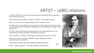 ARTIST – LABEL relations
Until the 1910s, the music business was dominated by book publishers
and theater concerns.
Commercial record sales: 4 million in 1900 -> 30 million in 1910
Price: $1-$7 per record, gold standard for “serious music”
In 1909, a new copyright law passed by the US Congress forced royalties
from record sales to be paid to songwriters and publishers, though not to
performers
In 1917, Jazz became the first became the first new kind of music to
originate on records (Original Dixieland Jass Band)
First superstar: 1 million record was sold by Enrico Caruso in 1919
First artist record contract: $4000 / song + $0.40 per record
(records cost $1 or $1.50.)
130 million records were sold between 1903 and 1942
Artist – public relations: “We don’t need no education!”
SONYA SOKOLOVA, ZVUKI.RU
 