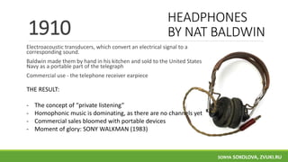 HEADPHONES
BY NAT BALDWIN
Electroacoustic transducers, which convert an electrical signal to a
corresponding sound.
Baldwin made them by hand in his kitchen and sold to the United States
Navy as a portable part of the telegraph
Commercial use - the telephone receiver earpiece
1910
THE RESULT:
- The concept of “private listening”
- Homophonic music is dominating, as there are no channels yet
- Commercial sales bloomed with portable devices
- Moment of glory: SONY WALKMAN (1983)
SONYA SOKOLOVA, ZVUKI.RU
 