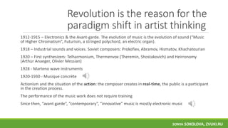 Revolution is the reason for the
paradigm shift in artist thinking
1912-1915 – Electronics & the Avant-garde. The evolution of music is the evolution of sound (“Music
of Higher Chromatism”, Futurism, a stringed polychord, an electric organ).
1918 – Industrial sounds and voices. Soviet composers: Prokofiev, Abramov, Hismatov, Khachatourian
1920 – First synthesizers: Telharmonium, Thermenvox (Theremin, Shostakovich) and Heirronomy
(Arthur Anaeger, Olivier Messian)
1928 - Marteno wave instruments
1920-1930 - Musique concrète
Actionism and the situation of the action: the composer creates in real-time, the public is a participant
in the creation process.
The performance of the music work does not require training
Since then, “avant garde”, “contemporary”, “innovative” music is mostly electronic music
SONYA SOKOLOVA, ZVUKI.RU
 