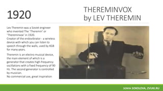 THEREMINVOX
by LEV THEREMIN
Lev Theremin was a Soviet engineer
who invented The ‘Theremin’ or
‘Thereminvox’ in 1920.
Creator of the endovibrator - a wireless
device with which you can listen to
speech through the walls, used by KGB
for many years.
Theremin is an electro-musical device,
the main element of which is a
generator that creates high-frequency
oscillations with a fixed frequency of 90
Hz. The second generator is controlled
by musician.
No commercial use, great inspiration
1920
SONYA SOKOLOVA, ZVUKI.RU
 