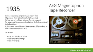 AEG Magnetophon
Tape Recorder1935
German electronics-engineering company AEG
(Allgemeine Elektricitäts-Gesellschaft) unveiled
the first reel-to-reel tape recorder for everyday use.
The Magnetophon was premiered at the Berlin International
Radio Exhibition.
By 1939, tape manufacturers began using a different kind of
oxide that provided extra clarity
THE RESULT:
- BOOTLEGS and BOOTLEGERS
- “Field concert recordings”
- Music interviews
SONYA SOKOLOVA, ZVUKI.RU
 